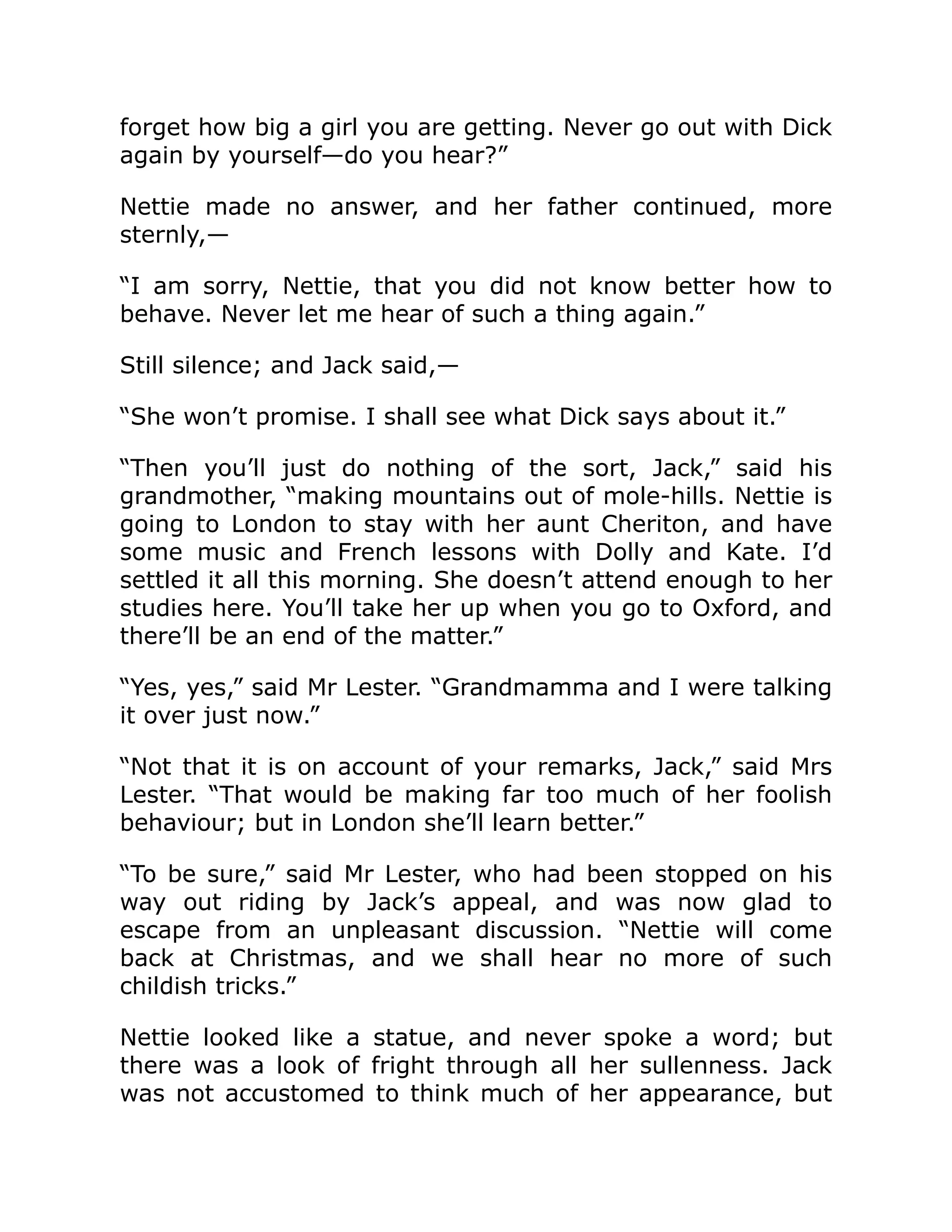 forget how big a girl you are getting. Never go out with Dick
again by yourself—do you hear?”
Nettie made no answer, and her father continued, more
sternly,—
“I am sorry, Nettie, that you did not know better how to
behave. Never let me hear of such a thing again.”
Still silence; and Jack said,—
“She won’t promise. I shall see what Dick says about it.”
“Then you’ll just do nothing of the sort, Jack,” said his
grandmother, “making mountains out of mole-hills. Nettie is
going to London to stay with her aunt Cheriton, and have
some music and French lessons with Dolly and Kate. I’d
settled it all this morning. She doesn’t attend enough to her
studies here. You’ll take her up when you go to Oxford, and
there’ll be an end of the matter.”
“Yes, yes,” said Mr Lester. “Grandmamma and I were talking
it over just now.”
“Not that it is on account of your remarks, Jack,” said Mrs
Lester. “That would be making far too much of her foolish
behaviour; but in London she’ll learn better.”
“To be sure,” said Mr Lester, who had been stopped on his
way out riding by Jack’s appeal, and was now glad to
escape from an unpleasant discussion. “Nettie will come
back at Christmas, and we shall hear no more of such
childish tricks.”
Nettie looked like a statue, and never spoke a word; but
there was a look of fright through all her sullenness. Jack
was not accustomed to think much of her appearance, but
 