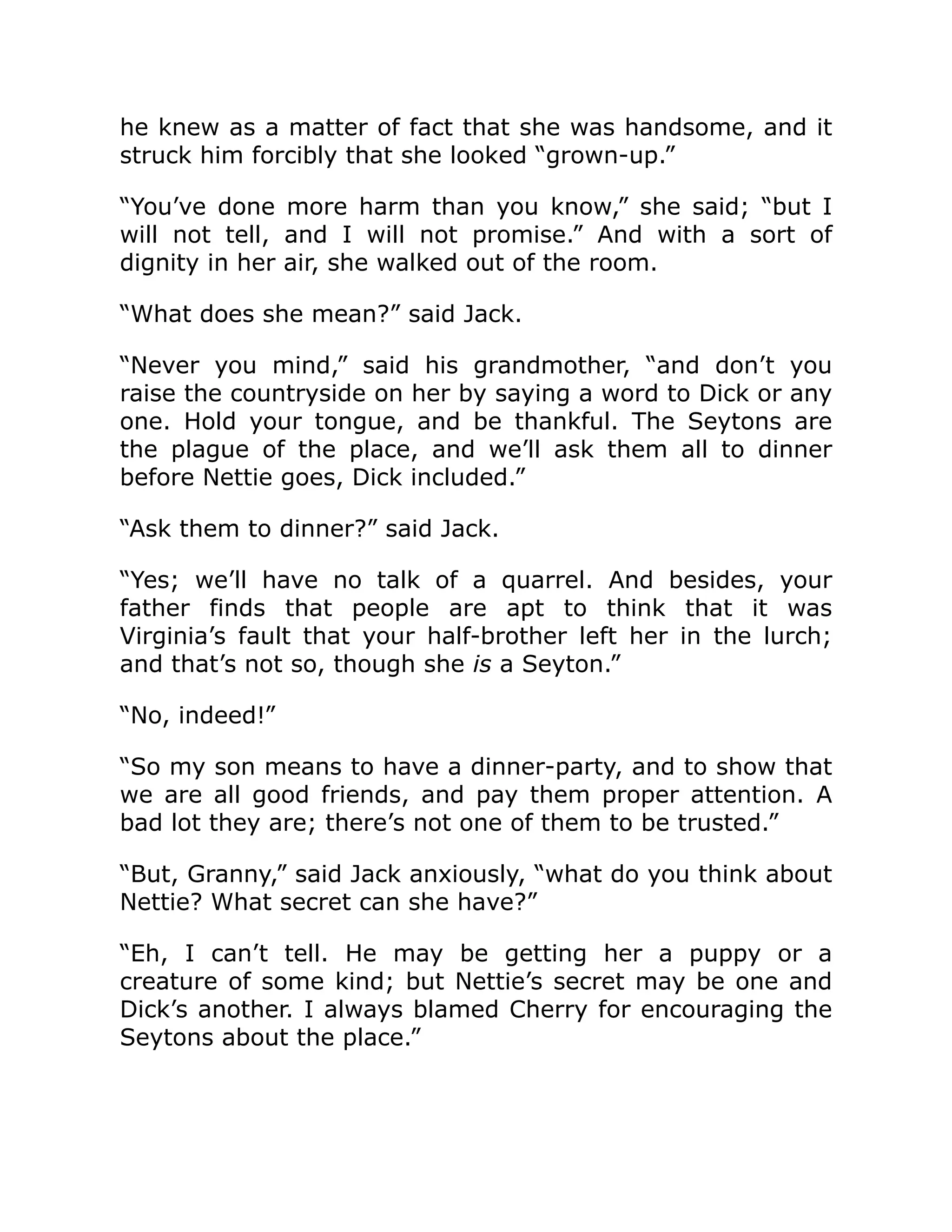 he knew as a matter of fact that she was handsome, and it
struck him forcibly that she looked “grown-up.”
“You’ve done more harm than you know,” she said; “but I
will not tell, and I will not promise.” And with a sort of
dignity in her air, she walked out of the room.
“What does she mean?” said Jack.
“Never you mind,” said his grandmother, “and don’t you
raise the countryside on her by saying a word to Dick or any
one. Hold your tongue, and be thankful. The Seytons are
the plague of the place, and we’ll ask them all to dinner
before Nettie goes, Dick included.”
“Ask them to dinner?” said Jack.
“Yes; we’ll have no talk of a quarrel. And besides, your
father finds that people are apt to think that it was
Virginia’s fault that your half-brother left her in the lurch;
and that’s not so, though she is a Seyton.”
“No, indeed!”
“So my son means to have a dinner-party, and to show that
we are all good friends, and pay them proper attention. A
bad lot they are; there’s not one of them to be trusted.”
“But, Granny,” said Jack anxiously, “what do you think about
Nettie? What secret can she have?”
“Eh, I can’t tell. He may be getting her a puppy or a
creature of some kind; but Nettie’s secret may be one and
Dick’s another. I always blamed Cherry for encouraging the
Seytons about the place.”
 