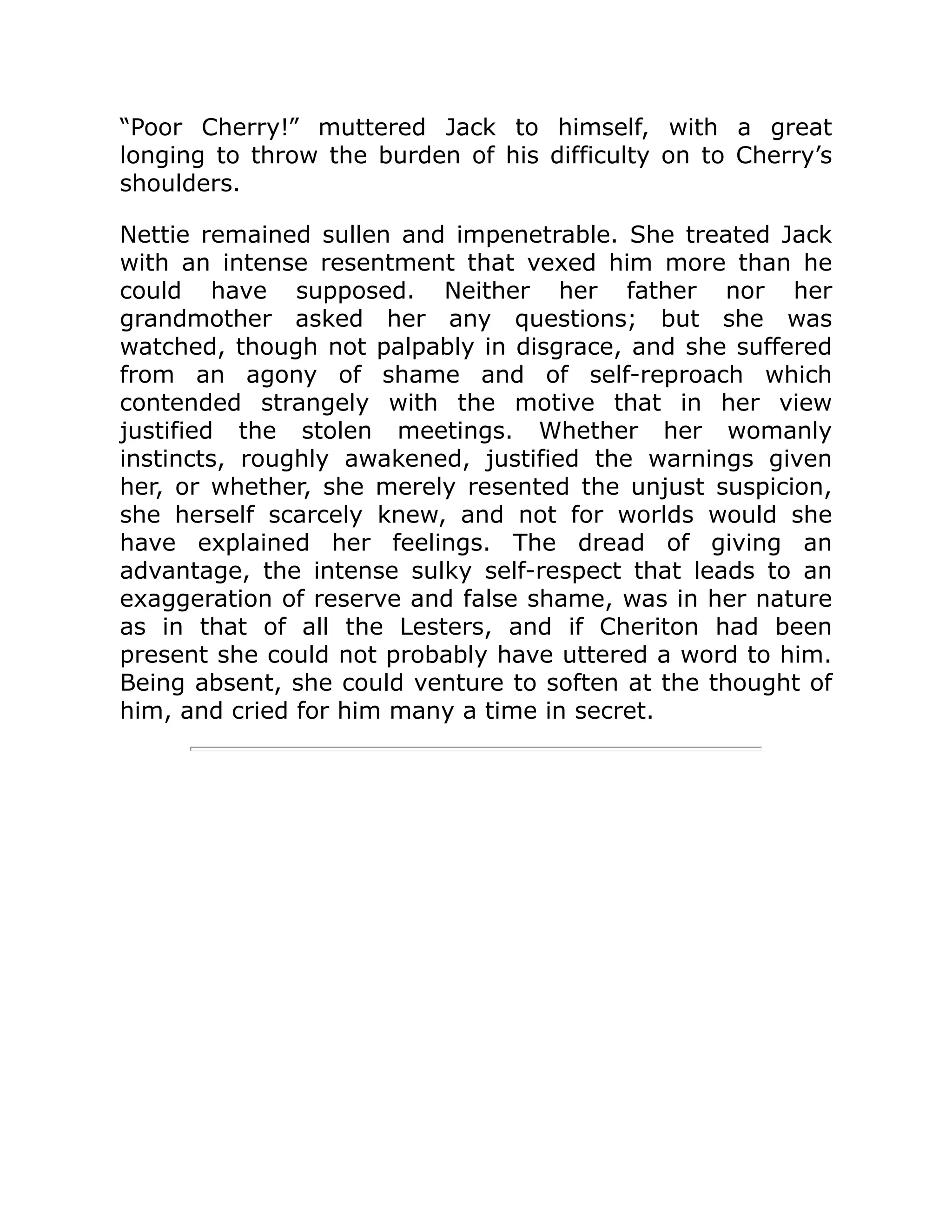 “Poor Cherry!” muttered Jack to himself, with a great
longing to throw the burden of his difficulty on to Cherry’s
shoulders.
Nettie remained sullen and impenetrable. She treated Jack
with an intense resentment that vexed him more than he
could have supposed. Neither her father nor her
grandmother asked her any questions; but she was
watched, though not palpably in disgrace, and she suffered
from an agony of shame and of self-reproach which
contended strangely with the motive that in her view
justified the stolen meetings. Whether her womanly
instincts, roughly awakened, justified the warnings given
her, or whether, she merely resented the unjust suspicion,
she herself scarcely knew, and not for worlds would she
have explained her feelings. The dread of giving an
advantage, the intense sulky self-respect that leads to an
exaggeration of reserve and false shame, was in her nature
as in that of all the Lesters, and if Cheriton had been
present she could not probably have uttered a word to him.
Being absent, she could venture to soften at the thought of
him, and cried for him many a time in secret.
 