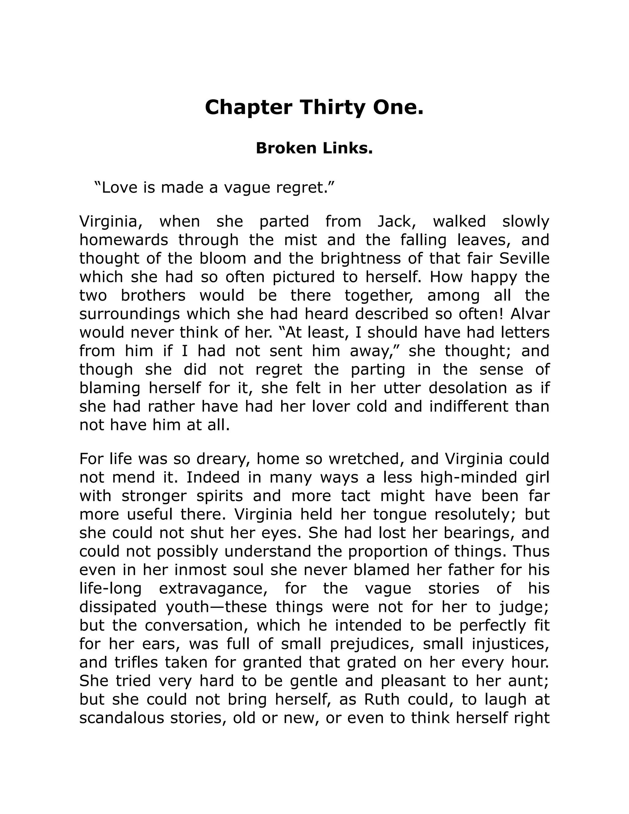 Chapter Thirty One.
Broken Links.
“Love is made a vague regret.”
Virginia, when she parted from Jack, walked slowly
homewards through the mist and the falling leaves, and
thought of the bloom and the brightness of that fair Seville
which she had so often pictured to herself. How happy the
two brothers would be there together, among all the
surroundings which she had heard described so often! Alvar
would never think of her. “At least, I should have had letters
from him if I had not sent him away,” she thought; and
though she did not regret the parting in the sense of
blaming herself for it, she felt in her utter desolation as if
she had rather have had her lover cold and indifferent than
not have him at all.
For life was so dreary, home so wretched, and Virginia could
not mend it. Indeed in many ways a less high-minded girl
with stronger spirits and more tact might have been far
more useful there. Virginia held her tongue resolutely; but
she could not shut her eyes. She had lost her bearings, and
could not possibly understand the proportion of things. Thus
even in her inmost soul she never blamed her father for his
life-long extravagance, for the vague stories of his
dissipated youth—these things were not for her to judge;
but the conversation, which he intended to be perfectly fit
for her ears, was full of small prejudices, small injustices,
and trifles taken for granted that grated on her every hour.
She tried very hard to be gentle and pleasant to her aunt;
but she could not bring herself, as Ruth could, to laugh at
scandalous stories, old or new, or even to think herself right
 