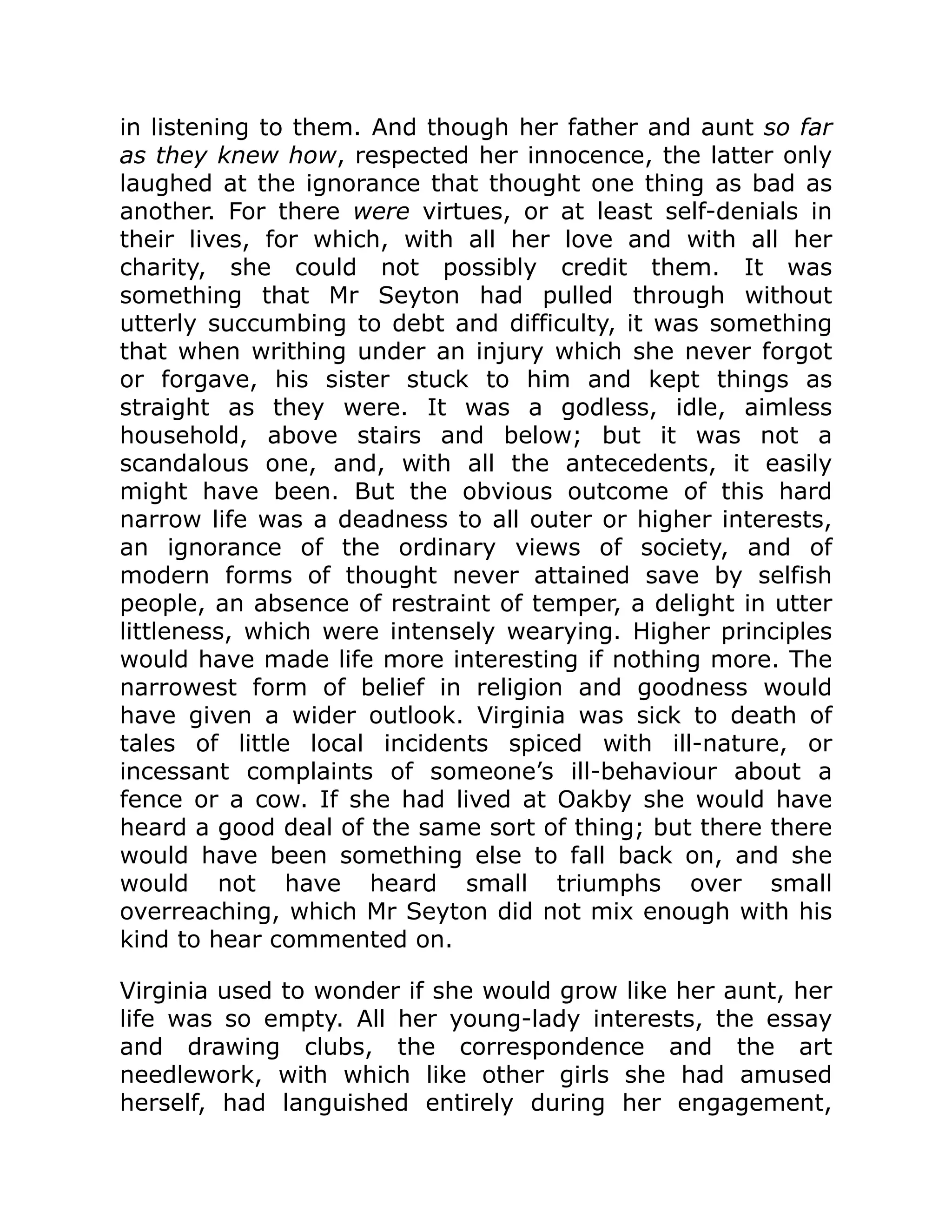 in listening to them. And though her father and aunt so far
as they knew how, respected her innocence, the latter only
laughed at the ignorance that thought one thing as bad as
another. For there were virtues, or at least self-denials in
their lives, for which, with all her love and with all her
charity, she could not possibly credit them. It was
something that Mr Seyton had pulled through without
utterly succumbing to debt and difficulty, it was something
that when writhing under an injury which she never forgot
or forgave, his sister stuck to him and kept things as
straight as they were. It was a godless, idle, aimless
household, above stairs and below; but it was not a
scandalous one, and, with all the antecedents, it easily
might have been. But the obvious outcome of this hard
narrow life was a deadness to all outer or higher interests,
an ignorance of the ordinary views of society, and of
modern forms of thought never attained save by selfish
people, an absence of restraint of temper, a delight in utter
littleness, which were intensely wearying. Higher principles
would have made life more interesting if nothing more. The
narrowest form of belief in religion and goodness would
have given a wider outlook. Virginia was sick to death of
tales of little local incidents spiced with ill-nature, or
incessant complaints of someone’s ill-behaviour about a
fence or a cow. If she had lived at Oakby she would have
heard a good deal of the same sort of thing; but there there
would have been something else to fall back on, and she
would not have heard small triumphs over small
overreaching, which Mr Seyton did not mix enough with his
kind to hear commented on.
Virginia used to wonder if she would grow like her aunt, her
life was so empty. All her young-lady interests, the essay
and drawing clubs, the correspondence and the art
needlework, with which like other girls she had amused
herself, had languished entirely during her engagement,
 