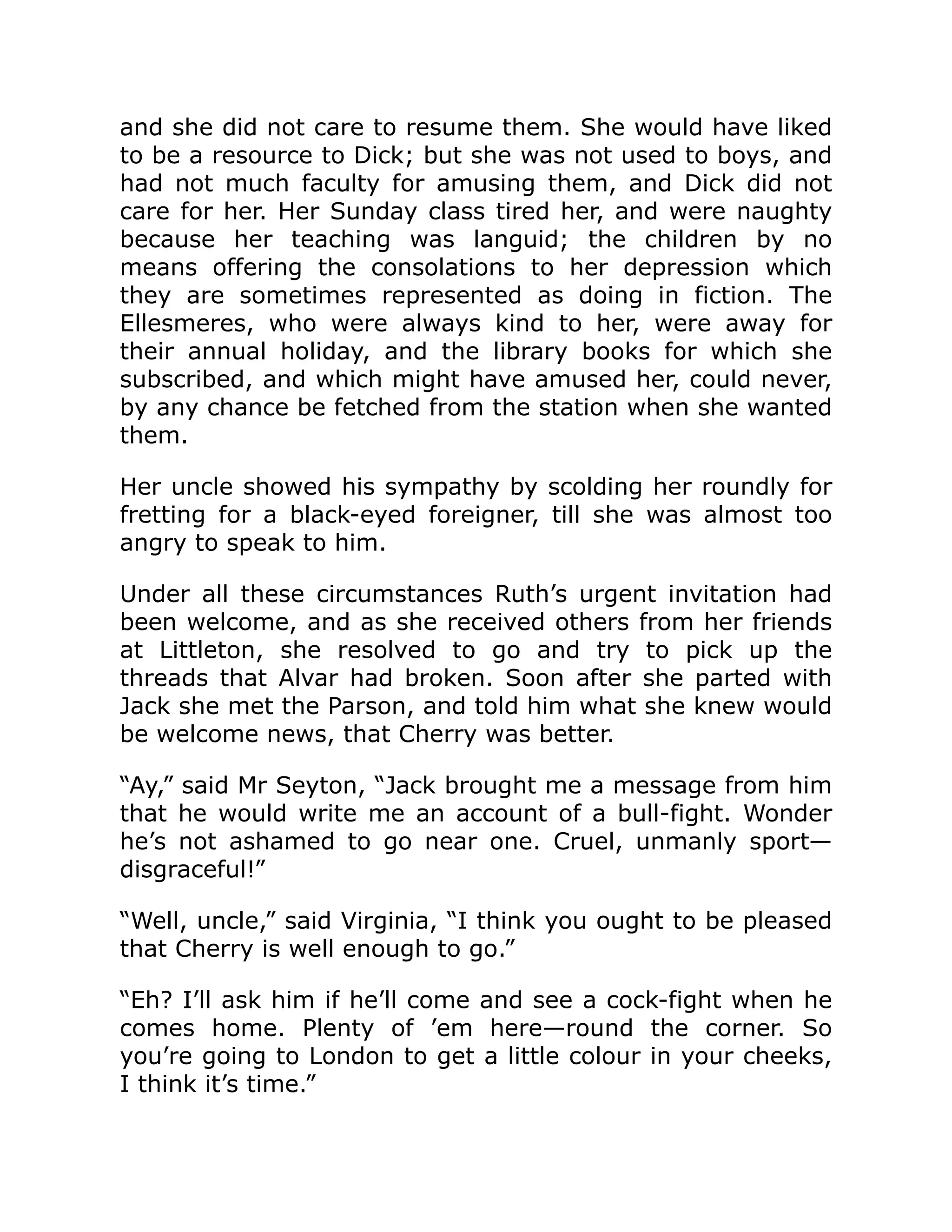 and she did not care to resume them. She would have liked
to be a resource to Dick; but she was not used to boys, and
had not much faculty for amusing them, and Dick did not
care for her. Her Sunday class tired her, and were naughty
because her teaching was languid; the children by no
means offering the consolations to her depression which
they are sometimes represented as doing in fiction. The
Ellesmeres, who were always kind to her, were away for
their annual holiday, and the library books for which she
subscribed, and which might have amused her, could never,
by any chance be fetched from the station when she wanted
them.
Her uncle showed his sympathy by scolding her roundly for
fretting for a black-eyed foreigner, till she was almost too
angry to speak to him.
Under all these circumstances Ruth’s urgent invitation had
been welcome, and as she received others from her friends
at Littleton, she resolved to go and try to pick up the
threads that Alvar had broken. Soon after she parted with
Jack she met the Parson, and told him what she knew would
be welcome news, that Cherry was better.
“Ay,” said Mr Seyton, “Jack brought me a message from him
that he would write me an account of a bull-fight. Wonder
he’s not ashamed to go near one. Cruel, unmanly sport—
disgraceful!”
“Well, uncle,” said Virginia, “I think you ought to be pleased
that Cherry is well enough to go.”
“Eh? I’ll ask him if he’ll come and see a cock-fight when he
comes home. Plenty of ’em here—round the corner. So
you’re going to London to get a little colour in your cheeks,
I think it’s time.”
 