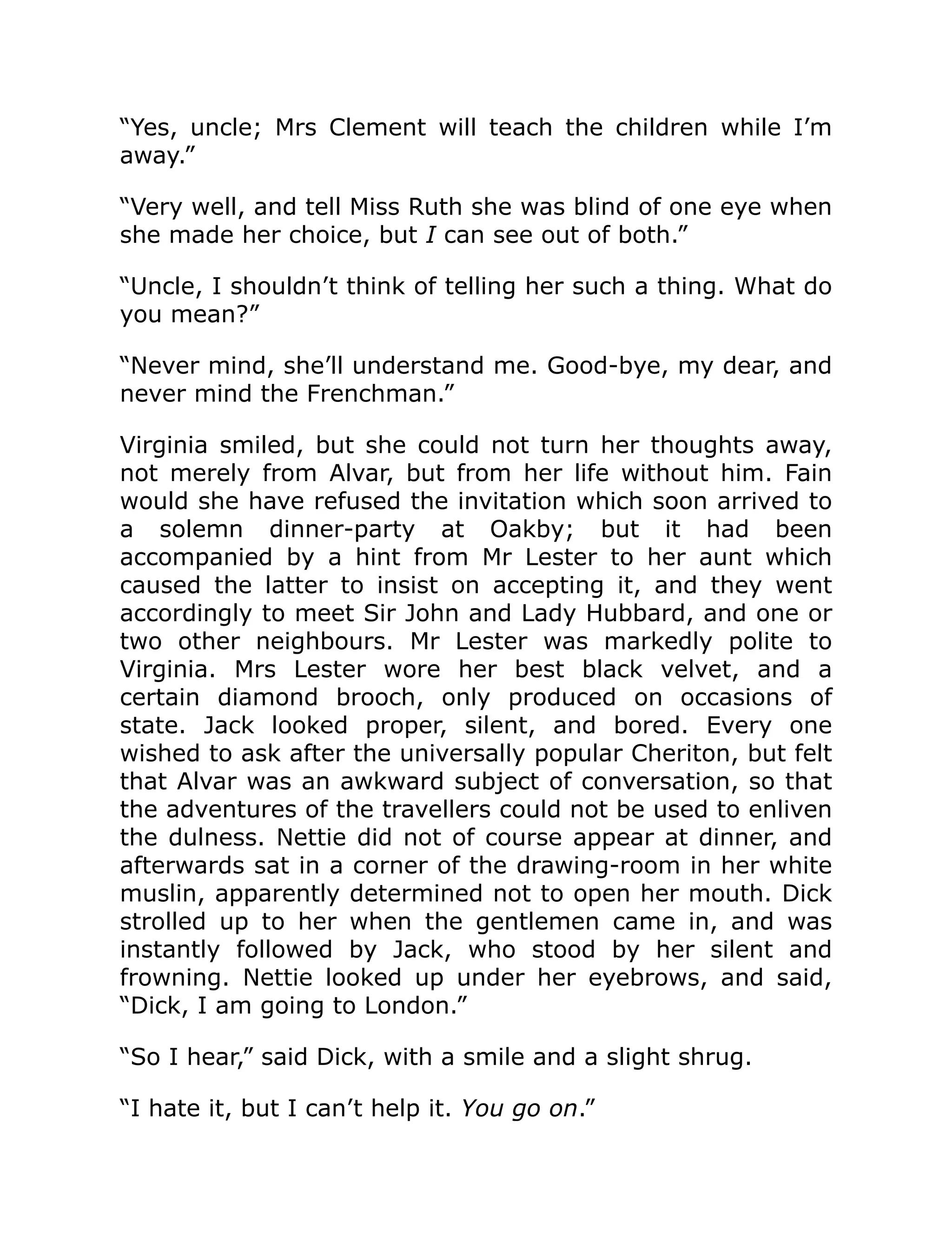 “Yes, uncle; Mrs Clement will teach the children while I’m
away.”
“Very well, and tell Miss Ruth she was blind of one eye when
she made her choice, but I can see out of both.”
“Uncle, I shouldn’t think of telling her such a thing. What do
you mean?”
“Never mind, she’ll understand me. Good-bye, my dear, and
never mind the Frenchman.”
Virginia smiled, but she could not turn her thoughts away,
not merely from Alvar, but from her life without him. Fain
would she have refused the invitation which soon arrived to
a solemn dinner-party at Oakby; but it had been
accompanied by a hint from Mr Lester to her aunt which
caused the latter to insist on accepting it, and they went
accordingly to meet Sir John and Lady Hubbard, and one or
two other neighbours. Mr Lester was markedly polite to
Virginia. Mrs Lester wore her best black velvet, and a
certain diamond brooch, only produced on occasions of
state. Jack looked proper, silent, and bored. Every one
wished to ask after the universally popular Cheriton, but felt
that Alvar was an awkward subject of conversation, so that
the adventures of the travellers could not be used to enliven
the dulness. Nettie did not of course appear at dinner, and
afterwards sat in a corner of the drawing-room in her white
muslin, apparently determined not to open her mouth. Dick
strolled up to her when the gentlemen came in, and was
instantly followed by Jack, who stood by her silent and
frowning. Nettie looked up under her eyebrows, and said,
“Dick, I am going to London.”
“So I hear,” said Dick, with a smile and a slight shrug.
“I hate it, but I can’t help it. You go on.”
 