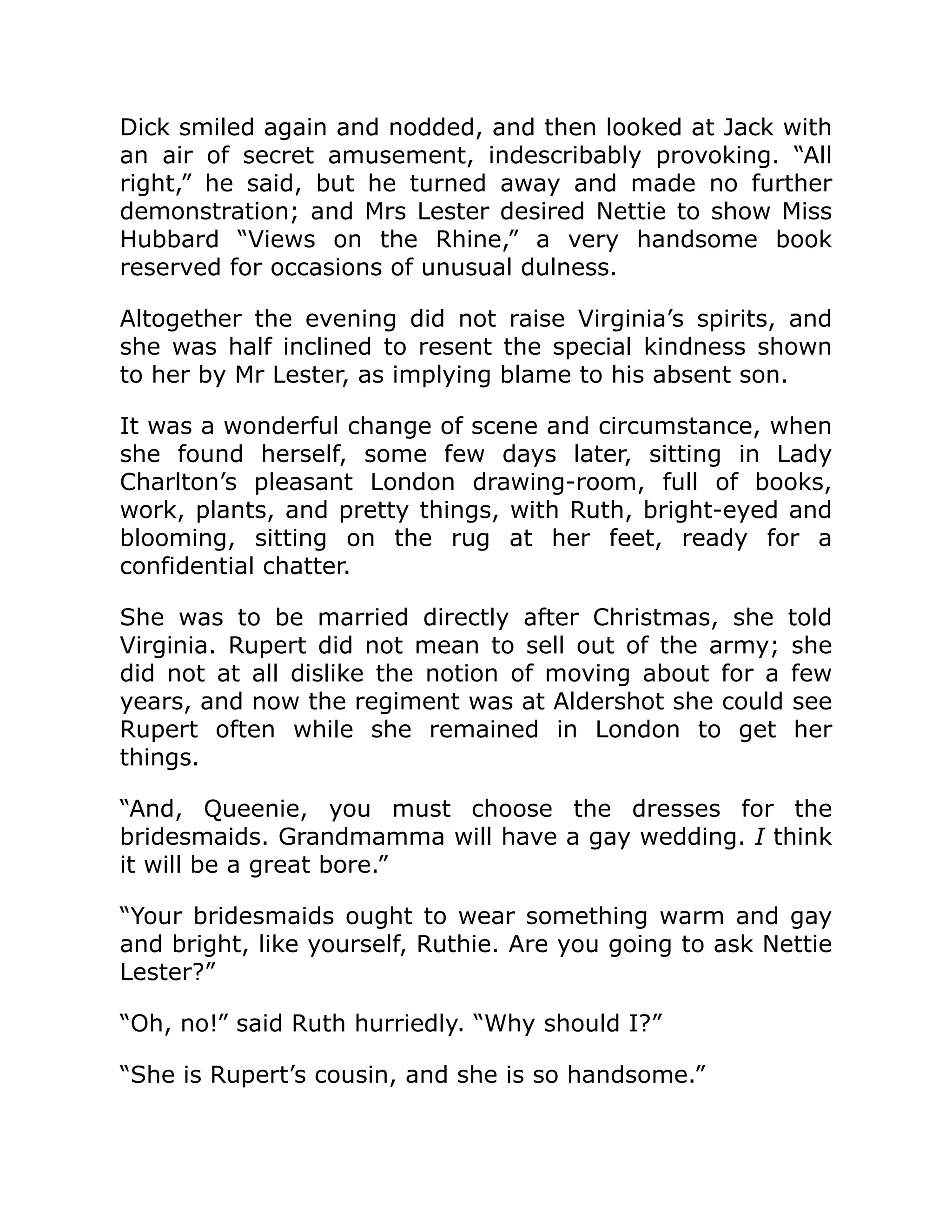 Dick smiled again and nodded, and then looked at Jack with
an air of secret amusement, indescribably provoking. “All
right,” he said, but he turned away and made no further
demonstration; and Mrs Lester desired Nettie to show Miss
Hubbard “Views on the Rhine,” a very handsome book
reserved for occasions of unusual dulness.
Altogether the evening did not raise Virginia’s spirits, and
she was half inclined to resent the special kindness shown
to her by Mr Lester, as implying blame to his absent son.
It was a wonderful change of scene and circumstance, when
she found herself, some few days later, sitting in Lady
Charlton’s pleasant London drawing-room, full of books,
work, plants, and pretty things, with Ruth, bright-eyed and
blooming, sitting on the rug at her feet, ready for a
confidential chatter.
She was to be married directly after Christmas, she told
Virginia. Rupert did not mean to sell out of the army; she
did not at all dislike the notion of moving about for a few
years, and now the regiment was at Aldershot she could see
Rupert often while she remained in London to get her
things.
“And, Queenie, you must choose the dresses for the
bridesmaids. Grandmamma will have a gay wedding. I think
it will be a great bore.”
“Your bridesmaids ought to wear something warm and gay
and bright, like yourself, Ruthie. Are you going to ask Nettie
Lester?”
“Oh, no!” said Ruth hurriedly. “Why should I?”
“She is Rupert’s cousin, and she is so handsome.”
 