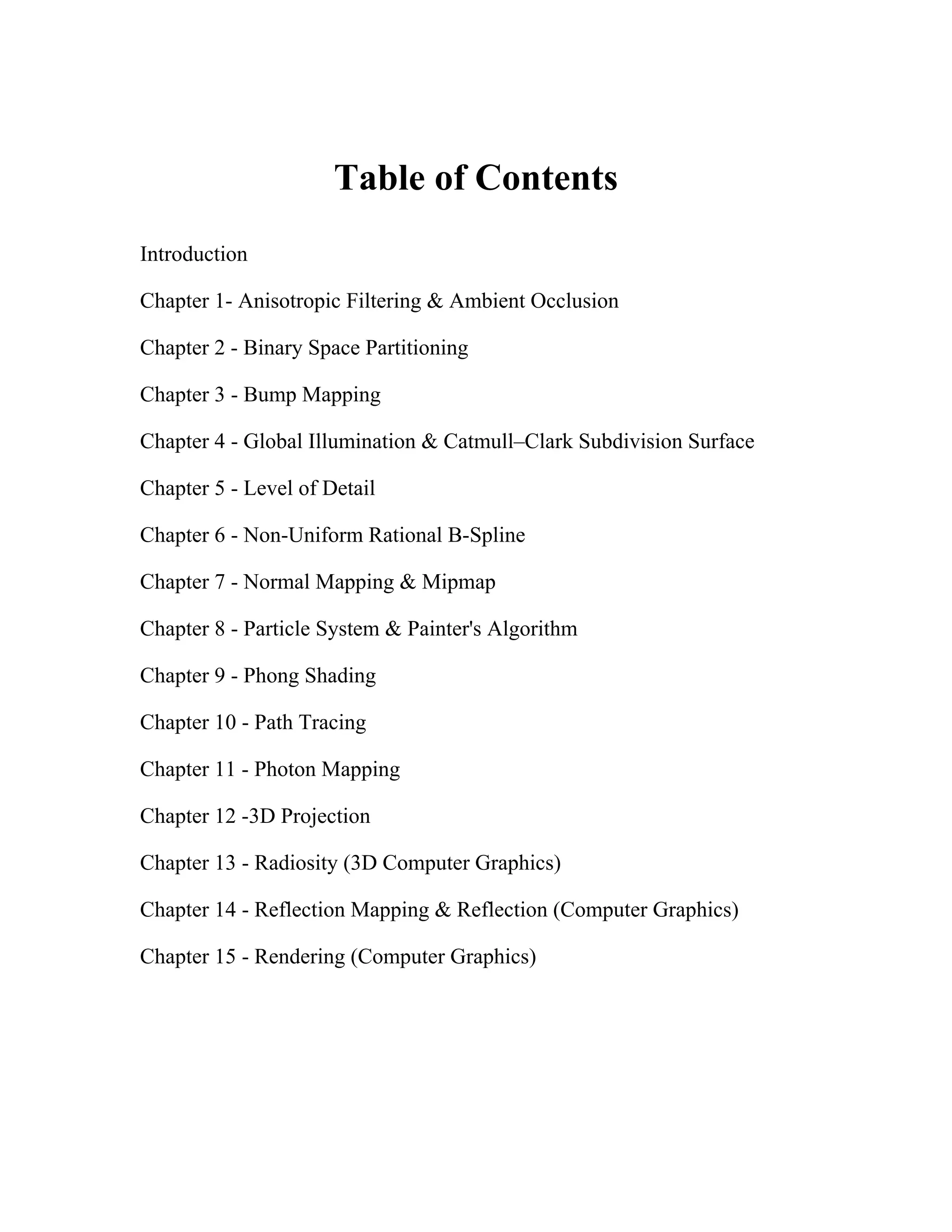 Table of Contents
Introduction
Chapter 1- Anisotropic Filtering & Ambient Occlusion
Chapter 2 - Binary Space Partitioning
Chapter 3 - Bump Mapping
Chapter 4 - Global Illumination & Catmull–Clark Subdivision Surface
Chapter 5 - Level of Detail
Chapter 6 - Non-Uniform Rational B-Spline
Chapter 7 - Normal Mapping & Mipmap
Chapter 8 - Particle System & Painter's Algorithm
Chapter 9 - Phong Shading
Chapter 10 - Path Tracing
Chapter 11 - Photon Mapping
Chapter 12 -3D Projection
Chapter 13 - Radiosity (3D Computer Graphics)
Chapter 14 - Reflection Mapping & Reflection (Computer Graphics)
Chapter 15 - Rendering (Computer Graphics)
 
