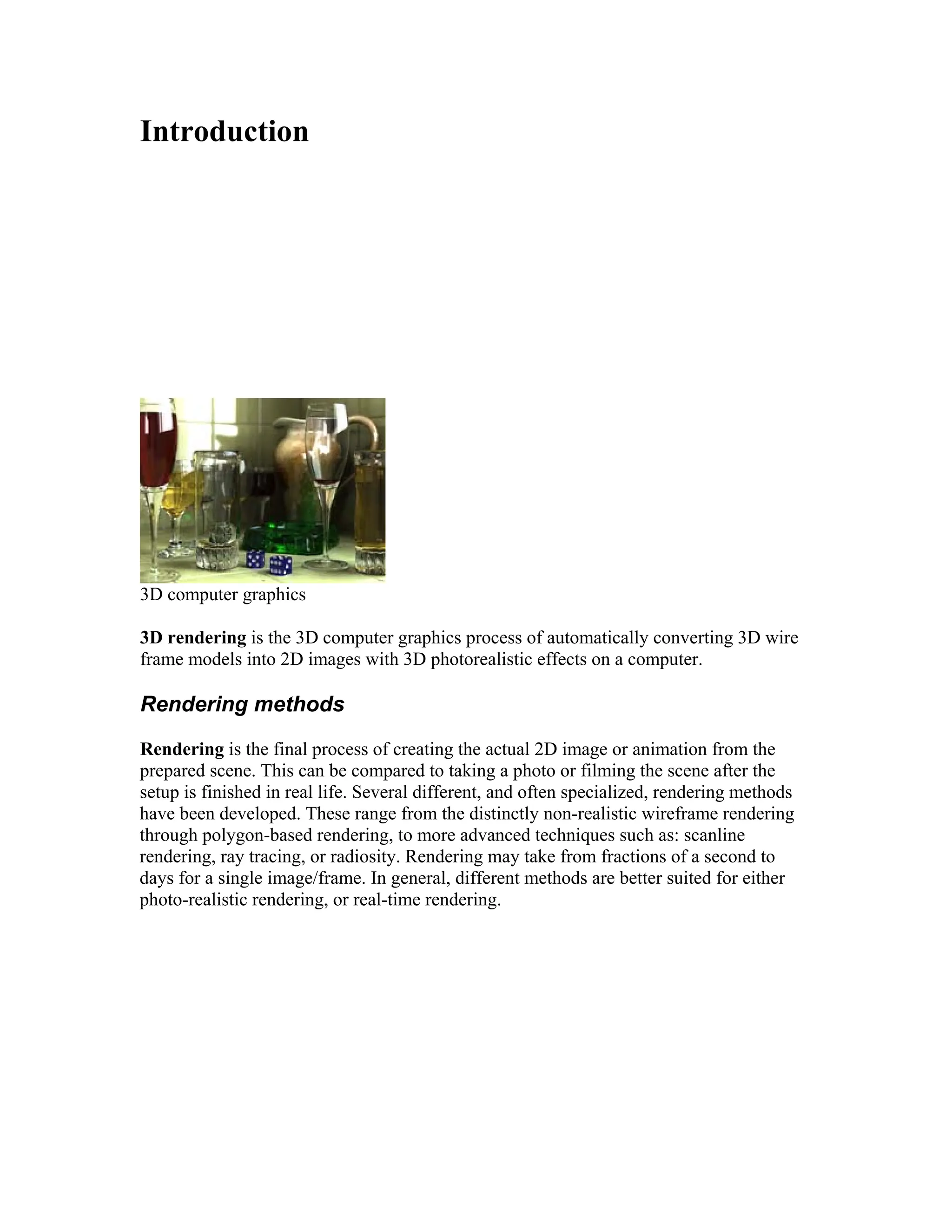 Introduction
3D computer graphics
3D rendering is the 3D computer graphics process of automatically converting 3D wire
frame models into 2D images with 3D photorealistic effects on a computer.
Rendering methods
Rendering is the final process of creating the actual 2D image or animation from the
prepared scene. This can be compared to taking a photo or filming the scene after the
setup is finished in real life. Several different, and often specialized, rendering methods
have been developed. These range from the distinctly non-realistic wireframe rendering
through polygon-based rendering, to more advanced techniques such as: scanline
rendering, ray tracing, or radiosity. Rendering may take from fractions of a second to
days for a single image/frame. In general, different methods are better suited for either
photo-realistic rendering, or real-time rendering.
 