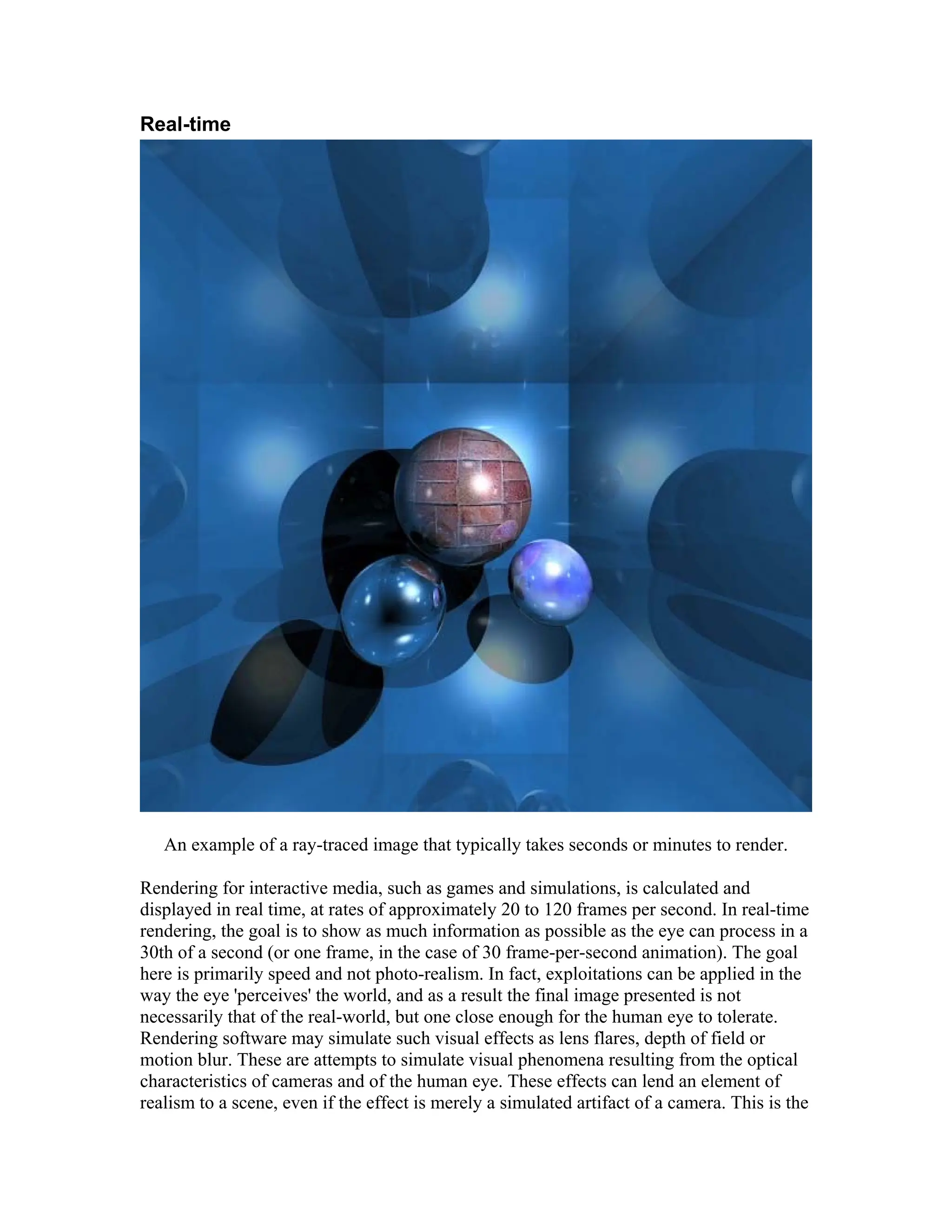 Real-time
An example of a ray-traced image that typically takes seconds or minutes to render.
Rendering for interactive media, such as games and simulations, is calculated and
displayed in real time, at rates of approximately 20 to 120 frames per second. In real-time
rendering, the goal is to show as much information as possible as the eye can process in a
30th of a second (or one frame, in the case of 30 frame-per-second animation). The goal
here is primarily speed and not photo-realism. In fact, exploitations can be applied in the
way the eye 'perceives' the world, and as a result the final image presented is not
necessarily that of the real-world, but one close enough for the human eye to tolerate.
Rendering software may simulate such visual effects as lens flares, depth of field or
motion blur. These are attempts to simulate visual phenomena resulting from the optical
characteristics of cameras and of the human eye. These effects can lend an element of
realism to a scene, even if the effect is merely a simulated artifact of a camera. This is the
 