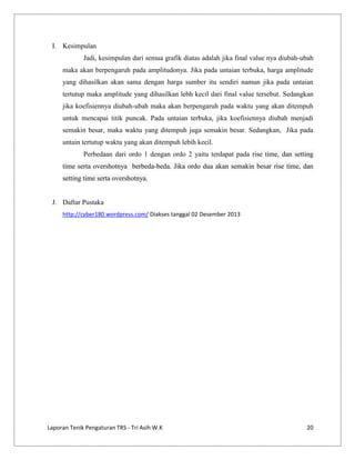 I. Kesimpulan
Jadi, kesimpulan dari semua grafik diatas adalah jika final value nya diubah-ubah
maka akan berpengaruh pada amplitudonya. Jika pada untaian terbuka, harga amplitude
yang dihasilkan akan sama dengan harga sumber itu sendiri namun jika pada untaian
tertutup maka amplitude yang dihasilkan lebh kecil dari final value tersebut. Sedangkan
jika koefisiennya diubah-ubah maka akan berpengaruh pada waktu yang akan ditempuh
untuk mencapai titik puncak. Pada untaian terbuka, jika koefisiennya diubah menjadi
semakin besar, maka waktu yang ditempuh juga semakin besar. Sedangkan, Jika pada
untain tertutup waktu yang akan ditempuh lebih kecil.
Perbedaan dari ordo 1 dengan ordo 2 yaitu terdapat pada rise time, dan setting
time serta overshotnya berbeda-beda. Jika ordo dua akan semakin besar rise time, dan
setting time serta overshotnya.

J. Daftar Pustaka
http://cyber180.wordpress.com/ Diakses tanggal 02 Desember 2013

Laporan Tenik Pengaturan TRS - Tri Asih W.K

20

 