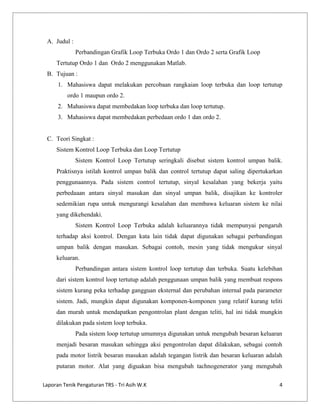 A. Judul :
Perbandingan Grafik Loop Terbuka Ordo 1 dan Ordo 2 serta Grafik Loop
Tertutup Ordo 1 dan Ordo 2 menggunakan Matlab.
B. Tujuan :
1. Mahasiswa dapat melakukan percobaan rangkaian loop terbuka dan loop tertutup
ordo 1 maupun ordo 2.
2. Mahasiswa dapat membedakan loop terbuka dan loop tertutup.
3. Mahasiswa dapat membedakan perbedaan ordo 1 dan ordo 2.

C. Teori Singkat :
Sistem Kontrol Loop Terbuka dan Loop Tertutup
Sistem Kontrol Loop Tertutup seringkali disebut sistem kontrol umpan balik.
Praktisnya istilah kontrol umpan balik dan control tertutup dapat saling dipertukarkan
penggunaannya. Pada sistem control tertutup, sinyal kesalahan yang bekerja yaitu
perbedaaan antara sinyal masukan dan sinyal umpan balik, disajikan ke kontroler
sedemikian rupa untuk mengurangi kesalahan dan membawa keluaran sistem ke nilai
yang dikehendaki.
Sistem Kontrol Loop Terbuka adalah keluarannya tidak mempunyai pengaruh
terhadap aksi kontrol. Dengan kata lain tidak dapat digunakan sebagai perbandingan
umpan balik dengan masukan. Sebagai contoh, mesin yang tidak mengukur sinyal
keluaran.
Perbandingan antara sistem kontrol loop tertutup dan terbuka. Suatu kelebihan
dari sistem kontrol loop tertutup adalah penggunaan umpan balik yang membuat respons
sistem kurang peka terhadap gangguan eksternal dan perubahan internal pada parameter
sistem. Jadi, mungkin dapat digunakan komponen-komponen yang relatif kurang teliti
dan murah untuk mendapatkan pengontrolan plant dengan teliti, hal ini tidak mungkin
dilakukan pada sistem loop terbuka.
Pada sistem loop tertutup umumnya digunakan untuk mengubah besaran keluaran
menjadi besaran masukan sehingga aksi pengontrolan dapat dilakukan, sebagai contoh
pada motor listrik besaran masukan adalah tegangan listrik dan besaran keluaran adalah
putaran motor. Alat yang diguakan bisa mengubah tachnogenerator yang mengubah
Laporan Tenik Pengaturan TRS - Tri Asih W.K

4

 