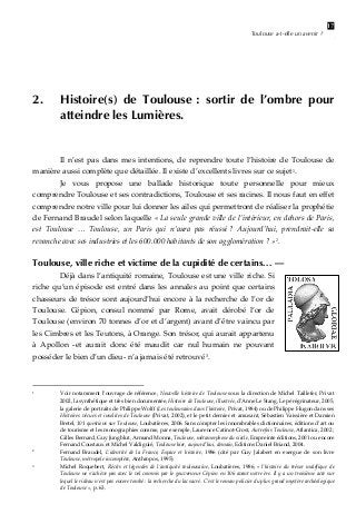 Toulouse a-t-elle un avenir ?

2.

17

Histoire(s) de Toulouse : sortir de l’ombre pour
atteindre les Lumières.

 
 
 
Il  n’est  pas  dans  mes  intentions,  de  reprendre  toute  l’histoire  de  Toulouse  de 
manière aussi complète que détaillée. Il existe d’excellents livres sur ce sujet 1 . 
 
Je  vous  propose  une  ballade  historique  toute  personnelle  pour  mieux 
comprendre Toulouse et ses contradictions, Toulouse et ses racines. Il nous faut en effet 
comprendre notre ville pour lui donner les ailes qui permettront de réaliser la prophétie 
de Fernand Braudel selon laquelle « La seule grande ville de l’intérieur, en dehors de Paris, 
est  Toulouse  …  Toulouse,  un  Paris  qui  n’aura  pas  réussi ?  Aujourd’hui,  prendrait‐elle  sa 
revanche avec ses industries et les 600.000 habitants de son agglomération ? » 2 . 
 

Toulouse, ville riche et victime de la cupidité de certains… —
Déjà dans l’antiquité romaine, Toulouse est une ville riche. Si 
riche  qu’un  épisode  est  entré  dans  les  annales  au  point  que  certains 
chasseurs  de  trésor  sont  aujourd’hui  encore  à  la  recherche  de  l’or  de 
Toulouse.  Cépion,  consul  nommé  par  Rome,  avait  dérobé  l’or  de 
Toulouse (environ 70 tonnes d’or et d’argent) avant d’être vaincu par 
les Cimbres et les Teutons, à Orange. Son trésor, qui aurait appartenu 
à  Apollon  ‐et  aurait  donc  été  maudit  car  nul  humain  ne  pouvant 
posséder le bien d’un dieu‐ n’a jamais été retrouvé 3 .  

1

  

2

  

3

  

Voir  notamment  l’ouvrage  de référence, Nouvelle  histoire  de  Toulouse  sous la direction de Michel Taillefer,  Privat 
2002, la synthétique et très bien documentée, Histoire de Toulouse, illustrée, d’Anne Le Stang, Le pérégrinateur, 2005, 
la galerie de portraits de Philippe Wolff (Les toulousains dans l’histoire, Privat, 1984) ou de Philippe Hugon dans ses 
Histoires vécues et insolites de Toulouse (Privat, 2002), et le petit dernier et amusant, Sébastien Vaissière et Damien 
Bretel, 101 questions sur Toulouse, Loubatières, 2006. Sans compter les innombrables dictionnaires, éditions d’art ou 
de tourisme et les monographies comme, par exemple, Laurence Catinot‐Crost, Autrefois Toulouse, Atlantica, 2002 ; 
Gilles Bernard, Guy Jungblut, Armand Monna, Toulouse, métamorphose du siècle, Empreinte éditions, 2001 ou encore 
Fernand Coustaux et Michel Valdiguié, Toulouse hier, aujourd’hui, demain, Editions Daniel Briand, 2004. 
Fernand  Braudel,  L’identité  de  la  France,  Espace  et  histoire,  1986  (cité  par  Guy  Jalabert  en  exergue  de  son  livre 
Toulouse, métropole incomplète, Anthropos, 1995) 
Michel  Roquebert,  Récits  et  légendes  de  l’antiquité  toulousaine,  Loubatières,  1986,  « l’histoire  du  trésor  maléfique  de 
Toulouse ne s’achève pas avec le vol commis par le gouverneur Cépion en 106 avant notre ère. Il y a un troisième acte sur 
lequel le rideau n’est pas encore tombé : la recherche du lac sacré. C’est le roman policier du plus grand mystère archéologique 
de Toulouse », p. 63. 

 