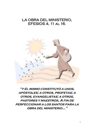 L A OBRA DEL MINISTERIO,
       EFESIOS 4, 11 al 16.




  “Y ÉL MISMO CONSTITUYÓ A UNOS,
 APÓSTOLES; A OTROS, PROFETAS; A
  OTROS, EVANGELISTAS; A OTROS,
  PASTORES Y MAESTROS, A FIN DE
PERFECCIONAR A LOS SANTOS PARA LA
     OBRA DEL MINISTERIO…”



                                    1
 