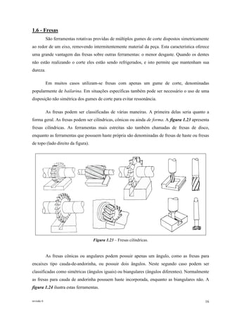 revisão 6 16
1.6 - Fresas
São ferramentas rotativas providas de múltiplos gumes de corte dispostos simetricamente
ao redor de um eixo, removendo intermitentemente material da peça. Esta característica oferece
uma grande vantagem das fresas sobre outras ferramentas: o menor desgaste. Quando os dentes
não estão realizando o corte eles estão sendo refrigerados, e isto permite que mantenham sua
dureza.
Em muitos casos utilizam-se fresas com apenas um gume de corte, denominadas
popularmente de bailarina. Em situações específicas também pode ser necessário o uso de uma
disposição não simétrica dos gumes de corte para evitar ressonância.
As fresas podem ser classificadas de várias maneiras. A primeira delas seria quanto a
forma geral. As fresas podem ser cilíndricas, cônicas ou ainda de forma. A figura 1.23 apresenta
fresas cilíndricas. As ferramentas mais estreitas são também chamadas de fresas de disco,
enquanto as ferramentas que possuem haste própria são denominadas de fresas de haste ou fresas
de topo (lado direito da figura).
Figura 1.23 – Fresas cilíndricas.
As fresas cônicas ou angulares podem possuir apenas um ângulo, como as fresas para
encaixes tipo cauda-de-andorinha, ou possuir dois ângulos. Neste segundo caso podem ser
classificadas como simétricas (ângulos iguais) ou biangulares (ângulos diferentes). Normalmente
as fresas para cauda de andorinha possuem haste incorporada, enquanto as biangulares não. A
figura 1.24 ilustra estas ferramentas.
 