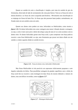revisão 6 18
Quanto ao sentido de corte a classificação é simples, pois trata do sentido de giro da
ferramenta, observado do lado do acionamento (de cima para baixo). Tem-se as fresas de corte à
direita (horário) e as fresas de corte à esquerda (anti-horário). Obviamente esta classificação só
se emprega em fresas de haste fixa. As fresas que não possuem haste podem, normalmente, ser
fixadas tanto em um sentido como em outro.
Quanto aos dentes estes podem ser retos, helicoidais ou bihelicoidais, como mostra a
figura 1.26. Os dentes helicoidais tem como vantagem uma menor vibração durante a usinagem,
ou seja, o corte é mais suave pois o dente não atinge a peça de uma só vez como acontece com os
dentes retos. Os dentes helicoidais geram uma força axial, e para compensar esta força pode-se
recorrer a uma fresa bihelicoidal, ou seja, uma ferramenta que possui um dente afiado em um
sentido e o dente seguinte afiado no sentido inverso.
Figura 1.26 – Fresas de dentes retos, helicoidal e bihelicoidal.
Mas fresas bihelicoidais só são possíveis em espessuras relativamente pequenas e com
ângulos reduzidos de hélice. Para possibilitar usinagem de grandes superfícies sem o efeito da
força axial deve-se recorrer a uma montagem de duas fresas de mesmo diâmetro e número de
dentes, mas com hélices invertidas, como na figura 1.27.
Figura 1.27 – Montagem bihelicoidal.
 