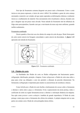 revisão 6 22
Este tipo de fresamento costuma desgastar um pouco mais a ferramenta. Como o corte
inicia-se com pouca espessura, o início do corte é difícil. Na realidade o gume de corte começa
encruando o material a ser cortado, até que sejam superadas as deformações elásticas e realmente
inicie-se o cisalhamento do material. Este encruamento eleva localmente a dureza, fazendo com
que o desgaste seja um pouco mais elevado. Neste método de fresamento não há influência da
folga entre porca/parafuso, fazendo com que o movimento da mesa seja mais uniforme, gerando
melhor acabamento.
Fresamento combinado
Ocorre quando a fresa tem seu eixo dentro do campo de corte da peça. Desta forma parte
do corte ocorre através da fresagem concordante e parte através da discordante. A figura 1.34
apresenta este método de fresamento.
Figura 1.34 – Fresamento combinado.
1.8 – Fluidos de corte
As finalidades dos fluidos de corte ou fluidos refrigerantes são basicamente quatro:
refrigeração, lubrificação, proteção e limpeza. Como refrigerante o fluido de corte atua sobre a
peça para evitar sua dilatação e com isto permitir a obtenção da precisão dimensional. Na
ferramenta a refrigeração é importante para manter as características de resistência e dureza.
Como lubrificante o fluido de corte facilita o deslizamento do cavaco sobre a ferramenta
e diminui o atrito entre a peça e a ferramenta. Evita o aparecimento da aresta postiça, reduz o
coeficiente de atrito na região ferramenta-cavaco e diminui a solicitação dinâmica da máquina.
Sua ação como protetor contra oxidação é também de grande importância. O fluido de corte
protege a tanto peça como a ferramenta dos efeitos da oxidação. A própria máquina terá as suas
partes em contato com o fluido de corte protegidas destes efeitos.
 