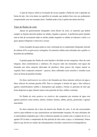revisão 6 23
A ação de limpeza refere-se à remoção do cavaco quando o fluido de corte é aplicado em
forma de jato. Isto evita danos na superfície já usinada, que poderia ficar com seu acabamento
comprometido com um constante atrito. Também pode evitar a quebra dos dentes da fresa.
Tipos de fluidos de corte
Apesar de genericamente designados como fluidos de corte, os materiais que podem
cumprir as funções descritas podem ser sólidos, líquidos e gasosos. A preferencia pelos líquidos
está no fato de executarem todas as tarefas citadas enquanto os sólidos só reduzem o atrito e os
gases apenas refrigeram e removem o cavaco.
Como exemplos de gases pode-se citar a utilização de ar comprimido refrigerado, dióxido
de carbono (CO2 ou gelo-seco) e nitrogênio. Os materiais sólidos mais utilizados são o grafite e o
bissulfeto de molibdênio.
O grande grupo dos fluidos de corte líquidos é dividido em três categorias: óleos de corte
integrais, óleos emulsionáveis e sintéticos. Os integrais (não são misturados com água) são
formados por óleos minerais (derivados do petróleo), óleos graxos (de origem animal ou
vegetal), óleos compostos (mineral + graxos), óleos sulfurados (com enxofre) e clorados (com
cloro na forma de parafina clorada).
Os óleos emulsionáveis ou solúveis são formados por óleos minerais solúveis em água e
óleos solúveis de extrema pressão (EP). Para se conseguir a mistura de água e óleo utiliza-se
agentes emulsificadores (sabões e detergentes) que ajudam a formar as gotículas de óleo que
ficam dispersas na água. Quanto menor estas gotículas de óleo, melhor a emulsão.
Os fluidos de corte químicos ou sintéticos são compostos por misturas de água com
agentes químicos como aminas, nitritos, fosfatos, boratos, sabões, glicóis, germicidas e agentes
umectantes.
Os óleos minerais são a base da maioria dos fluidos de corte. A ele são acrescentados
aditivos para melhorar as suas características em determinadas situações. Os mais utilizados são
os antioxidantes (impedem que o óleo se deteriore quando em contato com o oxigênio do ar) e os
agentes EP (evitam o rompimento da fina película de óleo entre a peça e a ferramenta). Outros
aditivos que devem ser citados são antiespumantes, biocidas e anticorrosivos biodegradáveis.
 