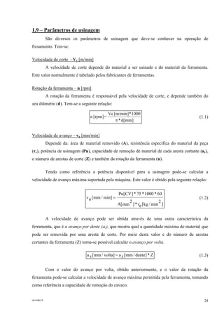revisão 6 24
1.9 – Parâmetros de usinagem
São diversos os parâmetros de usinagem que deve-se conhecer na operação de
fresamento. Tem-se:
Velocidade de corte - Vc [m/min]
A velocidade de corte depende do material a ser usinado e do material da ferramenta.
Este valor normalmente é tabelado pelos fabricantes de ferramentas.
Rotação da ferramenta – n [rpm]
A rotação da ferramenta é responsável pela velocidade de corte, e depende também do
seu diâmetro (d). Tem-se a seguinte relação:
d[mm]*
1000*[m/min]Vc
=[rpm]n
π
(1.1)
Velocidade de avanço – va [mm/min]
Depende da: área de material removido (A), resistência específica do material da peça
(re), potência de usinagem (Pu), capacidade de remoção de material de cada aresta cortante (az),
o número de arestas de corte (Z) e também da rotação da ferramenta (n).
Tendo como referência a potência disponível para a usinagem pode-se calcular a
velocidade de avanço máxima suportada pela máquina. Este valor é obtido pela seguinte relação:
]
2
mm/kg[er*]
2
mm[A
60*1000*75*]CV[Pu
min]/mm[av = (1.2)
A velocidade de avanço pode ser obtida através de uma outra característica da
ferramenta, que é o avanço por dente (az), que mostra qual a quantidade máxima de material que
pode ser removida por uma aresta de corte. Por meio deste valor e do número de arestas
cortantes da ferramenta (Z) torna-se possível calcular o avanço por volta.
Z*]dente/mm[za]volta/mm[va = (1.3)
Com o valor do avanço por volta, obtido anteriormente, e o valor da rotação da
ferramenta pode-se calcular a velocidade de avanço máxima permitida pela ferramenta, tomando
como referência a capacidade de remoção do cavaco.
 