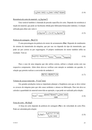 revisão 6 25
]rpm[n*]volta/mm[vamin]/mm[av = (1.4)
Resistência de corte do material – re [kg/mm2
]
Esta variável também é chamada de pressão específica de corte. Depende da resistência à
tração do material, que pode ser facilmente obtida pelo fabricante/fornecedor (tabelas). A relação
utilizada para obter este valor é:
]2[kg/mmr*4)a(3=]2[kg/mmre σ (1.5)
Potência de usinagem – Pu [CV]
É uma porcentagem da potência do motor de acionamento (Pm). Depende do rendimento
do sistema de transmissão da máquina, que por sua vez depende do tipo de transmissão, que
pode ser por correia ou por engrenagens. O próprio rendimento do motor também influi no
resultado. Tem-se:
maquina
*
correia
*motor*[CV]Pm=[CV]Pu ηηη (1.6)
Para o caso de uma máquina que não utiliza correia, utilizar a relação acima sem sua
respectiva componente. Além disto deve-se verificar com atenção as unidades em questão. A
relação que permite realizar a conversão de unidades é:
36,1*]kW[P]CV[P = (1.7)
Volume de cavaco removido – V [cm3
/min]
Em grandes produções torna-se importante planejar a freqüência com que se deve retirar
os cavacos da máquina para que não cause acidentes e atrasos na fabricação. Para isto deve-se
calcular a quantidade de material removida na operação, o que pode ser realizado pela relação:
1000
min]/mm[av*]mm[b*]mm[p
min]/3cm[V = (1.8)
Força de corte – Fc [Kgf]
A força de corte depende da potência de usinagem (Pu) e da velocidade de corte (Vc).
Pode ser calculada pela relação:
min]/m[cV
60*75*]CV[uP
]kgf[cF = (1.9)
 