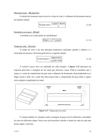 revisão 6 26
Momento torçor – Mt [kgf.mm]
O cálculo do momento torçor envolve a força de corte e o diâmetro da ferramenta através
da sequinte relação:
2
]mm[d*]kgf[cF
]mm.kgf[tM = (1.10)
Resistência ao avanço – R [kgf]
A resistência ao avanço pode ser calculada por:
]kgf[cF*4,1]kgf[R = (1.11)
Tempo de corte – Tc [min]
O tempo de corte é um dos principais parâmetros analisados quando o objetivo é a
otimização do processo. De forma geral tem-se a seguinte relação:
min]/mm[av
]mm[espaço
]peça[min/Tc = (1.12)
A variável espaço deve ser analisada em cada situação. A figura 1.35 apresenta um
esquema geral para a usinagem de um canal que atravessa a peça. Pode-se considerar que o
espaço é a soma do comprimento da peça mais o diâmetro da ferramenta, desconsiderando-se as
folgas inicial e final. Se o canal não atravessasse todo o comprimento da peça então o espaço
seria o próprio comprimento do canal.
posição
inicial
posição
final
comprimento da peça (cp)~R ~R
Figura 1.35 – Espaço para um canal.
É comum também ter situações onde a usinagem da peça envolva diferentes velocidades
de corte em diferentes etapas. Neste caso será necessário calcular o tempo de corte de cada uma
destas etapas e soma-las.
 