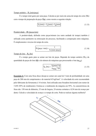 revisão 6 27
Tempo unitário – T1 [min/peça]
É o tempo total gasto por uma peça. Calcula-se por meio da soma do tempo de corte (Tc)
com o tempo de preparação da peça (Tp), como mostra a seguinte relação:
[min]pT[min]cT[min]1T += (1.13)
Produtividade – Pr [peças/min]
A produtividade, definida como peças/minuto (ou outra unidade de tempo) também é
utilizada como parâmetro na otimização do processo, facilitando a comparação entre máquinas.
É simplesmente o inverso do tempo de corte.
]peça[min/Tc
1
min]/peça[Pr = (1.14)
Tempo do lote – TL [hs]
É o tempo gasto para se usinar um lote de peças. Depende do tempo unitário (T1), da
quantidade de peças do lote (Q) e do número de máquinas que processarão o lote (nmaq).
60*maqn
Q*[min]1T
]hs[LT = (1.15)
Exercício 1: Com uma fresa disco deseja-se usinar um canal de 5 mm de profundidade em uma
peça de 200 mm de comprimento e de material 65 kgf/mm2
. A velocidade de corte recomendada
pelo fabricante da ferramenta é 14 m/min. Será utilizada uma fresadora horizontal com motor de
3 kW (95% de rendimento). Estima-se o rendimento da máquina em 95%. As características da
fresa são: 150 mm de diâmetro, 35 mm de largura, 24 arestas cortantes e 0,54 mm de avanço por
dente. Calcule a velocidade de avanço e o tempo de corte. Pode-se realizar alguma melhoria?
 