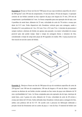 revisão 6 28
Exercício 2: Deseja-se fresar um lote de 7500 peças de aço cuja resistência específica de corte é
de 280 kg/mm2
com 350 mm de comprimento, 15 mm de altura e 50 mm de largura. A operação
consiste de um bolsão centrado na face superior da peça com largura de 35 mm, 250 mm de
comprimento e profundidade de 5 mm. As fresas compradas para esta operação são de topo, com
4 pastilhas de metal duro, diâmetro de 25 mm, velocidade de corte de 70 m/min e avanço por
dente de 0.13 mm. Estão disponíveis três fresadoras verticais para esta usinagem, sendo a
fresadora Fr1 com potência de 1 kw, Fr2 com 3 kw e Fr3 com 5 kw. A decisão do processista é
sempre realizar a abertura do bolsão em apenas uma passada e na maior velocidade de avanço
possível para não perder tempo. Qual o tempo de usinagem (horas e minutos) do lote,
considerando o tempo de setup entre peças de 40 segundos em média. Obs: A peça já possui um
furo inicial em um dos cantos do bolsão.
Exercício 3: Deseja-se fresar um lote de 500 peças de aço de resistência específica de corte de
250 kg/mm2
com 100 mm de comprimento, 100 mm de largura e 45 mm de altura. A operação
consiste na abertura de um bolsão circular centrado na face maior da peça com diâmetro de 54
mm e profundidade de 5 mm. As fresas compradas para esta operação são de topo, inteiriças de
metal duro, com 2 gumes de corte, diâmetro de 14 mm, velocidade de corte de 40 m/min e
avanço por dente de 0.10 mm. Serão utilizadas duas fresadoras verticais para a usinagem do lote,
ambas com potência útil de 0,3 CV. De acordo com o processo de fabricação elaborado a
posição inicial da ferramenta será no centro da peça a 1 mm da face. O material do bolsão será
 