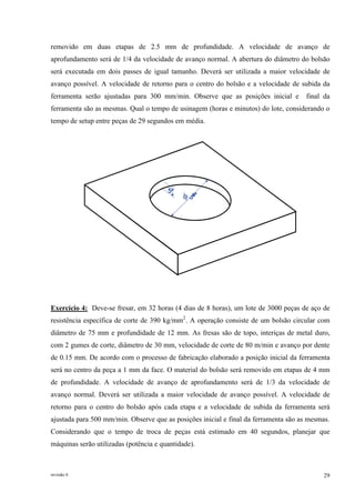 revisão 6 29
removido em duas etapas de 2.5 mm de profundidade. A velocidade de avanço de
aprofundamento será de 1/4 da velocidade de avanço normal. A abertura do diâmetro do bolsão
será executada em dois passes de igual tamanho. Deverá ser utilizada a maior velocidade de
avanço possível. A velocidade de retorno para o centro do bolsão e a velocidade de subida da
ferramenta serão ajustadas para 300 mm/min. Observe que as posições inicial e final da
ferramenta são as mesmas. Qual o tempo de usinagem (horas e minutos) do lote, considerando o
tempo de setup entre peças de 29 segundos em média.
545
Exercício 4: Deve-se fresar, em 32 horas (4 dias de 8 horas), um lote de 3000 peças de aço de
resistência específica de corte de 390 kg/mm2
. A operação consiste de um bolsão circular com
diâmetro de 75 mm e profundidade de 12 mm. As fresas são de topo, interiças de metal duro,
com 2 gumes de corte, diâmetro de 30 mm, velocidade de corte de 80 m/min e avanço por dente
de 0.15 mm. De acordo com o processo de fabricação elaborado a posição inicial da ferramenta
será no centro da peça a 1 mm da face. O material do bolsão será removido em etapas de 4 mm
de profundidade. A velocidade de avanço de aprofundamento será de 1/3 da velocidade de
avanço normal. Deverá ser utilizada a maior velocidade de avanço possível. A velocidade de
retorno para o centro do bolsão após cada etapa e a velocidade de subida da ferramenta será
ajustada para 500 mm/min. Observe que as posições inicial e final da ferramenta são as mesmas.
Considerando que o tempo de troca de peças está estimado em 40 segundos, planejar que
máquinas serão utilizadas (potência e quantidade).
 