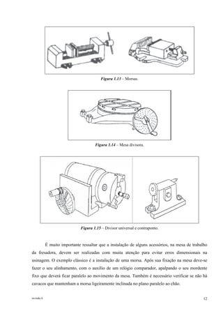 revisão 6 12
Figura 1.13 – Morsas.
Figura 1.14 – Mesa divisora.
Figura 1.15 – Divisor universal e contraponto.
É muito importante ressaltar que a instalação de alguns acessórios, na mesa de trabalho
da fresadora, devem ser realizadas com muita atenção para evitar erros dimensionais na
usinagem. O exemplo clássico é a instalação de uma morsa. Após sua fixação na mesa deve-se
fazer o seu alinhamento, com o auxílio de um relógio comparador, apalpando o seu mordente
fixo que deverá ficar paralelo ao movimento da mesa. Também é necessário verificar se não há
cavacos que mantenham a morsa ligeiramente inclinada no plano paralelo ao chão.
 