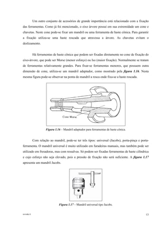 revisão 6 13
Um outro conjunto de acessórios de grande importância está relacionado com a fixação
das ferramentas. Como já foi mencionado, o eixo árvore possui em sua extremidade um cone e
chavetas. Neste cone pode-se fixar um mandril ou uma ferramenta de haste cônica. Para garantir
a fixação utiliza-se uma haste roscada que atravessa a árvore. As chavetas evitam o
deslizamento.
Há ferramentas de haste cônica que podem ser fixadas diretamente no cone de fixação do
eixo-árvore, que pode ser Morse (menor esforço) ou Iso (maior fixação). Normalmente se tratam
de ferramentas relativamente grandes. Para fixar-se ferramentas menores, que possuem outra
dimensão de cone, utiliza-se um mandril adaptador, como mostrado pela figura 1.16. Nesta
mesma figura pode-se observar na ponta do mandril a rosca onde fixa-se a haste roscada.
Figura 1.16 – Mandril adaptador para ferramentas de haste cônica.
Com relação ao mandril, pode-se ter três tipos: universal (Jacobs), porta-pinça e porta-
ferramenta. O mandril universal é muito utilizado em furadeiras manuais, mas também pode ser
utilizado em fresadoras, mas com ressalvas. Só podem ser fixadas ferramentas de haste cilíndrica
e cujo esforço não seja elevado, pois a pressão de fixação não será suficiente. A figura 1.17
apresenta um mandril Jacobs.
Figura 1.17 – Mandril universal tipo Jacobs.
 