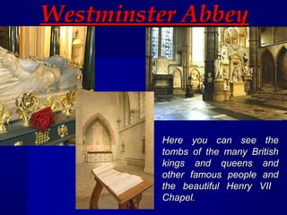 Westminster AbbeyWestminster Abbey
Here you can see theHere you can see the
tombs of the many Britishtombs of the many British
kings and queens andkings and queens and
other famous people andother famous people and
the beautiful Henry VIIthe beautiful Henry VII
Chapel.Chapel.
 