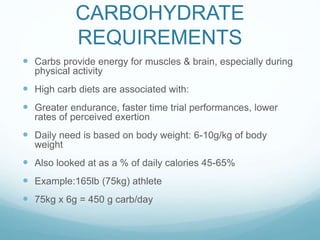 CARBOHYDRATE
REQUIREMENTS
 Carbs provide energy for muscles & brain, especially during
physical activity
 High carb diets are associated with:
 Greater endurance, faster time trial performances, lower
rates of perceived exertion
 Daily need is based on body weight: 6-10g/kg of body
weight
 Also looked at as a % of daily calories 45-65%
 Example:165lb (75kg) athlete
 75kg x 6g = 450 g carb/day
 