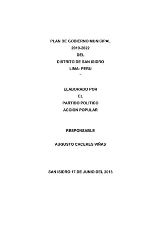 PLAN DE GOBIERNO MUNICIPAL
2019-2022
DEL
DISTRITO DE SAN ISIDRO
LIMA- PERU
¨
ELABORADO POR
EL
PARTIDO POLITICO
ACCION POPULAR
RESPONSABLE
AUGUSTO CACERES VIÑAS
SAN ISIDRO 17 DE JUNIO DEL 2018
 
