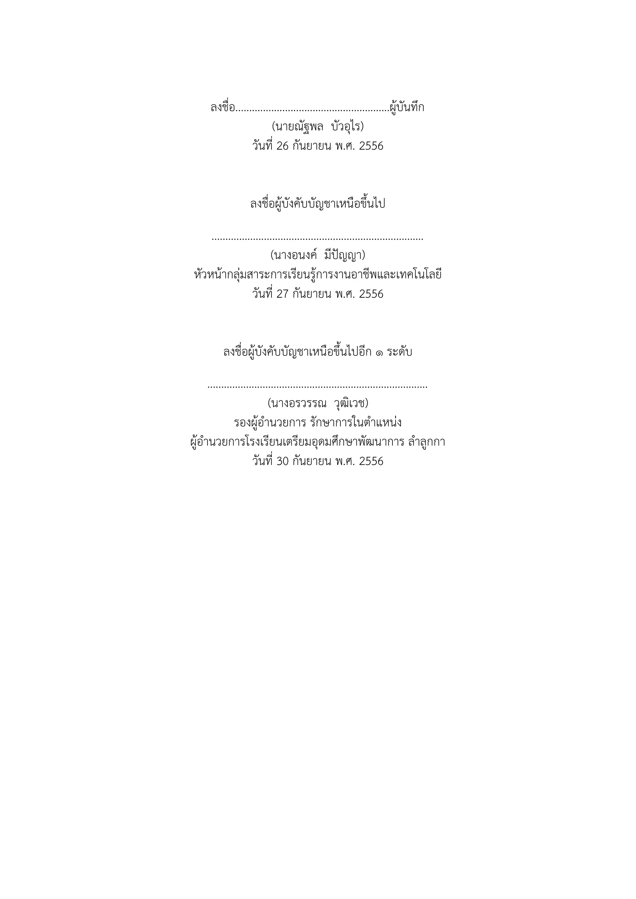 ลงชื่อ........................................................ผู้บันทึก
(นายณัฐพล บัวอุไร)
วันที่ 26 กันยายน พ.ศ. 2556
ลงชื่อผู้บังคับบัญชาเหนือขึ้นไป
.............................................................................
(นางอนงค์ มีปัญญา)
หัวหน้ากลุ่มสาระการเรียนรู้การงานอาชีพและเทคโนโลยี
วันที่ 27 กันยายน พ.ศ. 2556
ลงชื่อผู้บังคับบัญชาเหนือขึ้นไปอีก ๑ ระดับ
................................................................................
(นางอรวรรณ วุฒิเวช)
รองผู้อานวยการ รักษาการในตาแหน่ง
ผู้อานวยการโรงเรียนเตรียมอุดมศึกษาพัฒนาการ ลาลูกกา
วันที่ 30 กันยายน พ.ศ. 2556
 