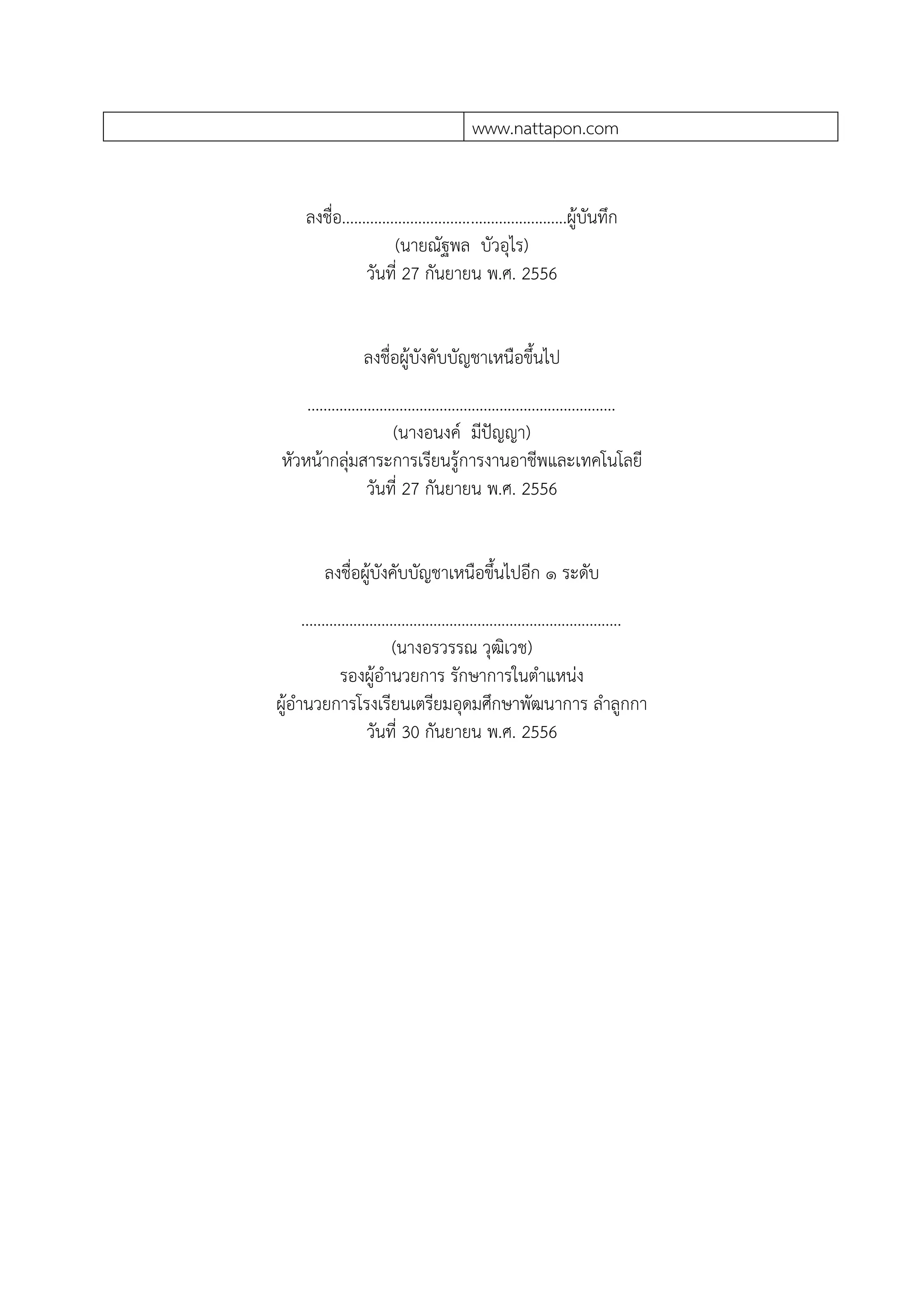 www.nattapon.com
ลงชื่อ........................................................ผู้บันทึก
(นายณัฐพล บัวอุไร)
วันที่ 27 กันยายน พ.ศ. 2556
ลงชื่อผู้บังคับบัญชาเหนือขึ้นไป
.............................................................................
(นางอนงค์ มีปัญญา)
หัวหน้ากลุ่มสาระการเรียนรู้การงานอาชีพและเทคโนโลยี
วันที่ 27 กันยายน พ.ศ. 2556
ลงชื่อผู้บังคับบัญชาเหนือขึ้นไปอีก ๑ ระดับ
................................................................................
(นางอรวรรณ วุฒิเวช)
รองผู้อานวยการ รักษาการในตาแหน่ง
ผู้อานวยการโรงเรียนเตรียมอุดมศึกษาพัฒนาการ ลาลูกกา
วันที่ 30 กันยายน พ.ศ. 2556
 