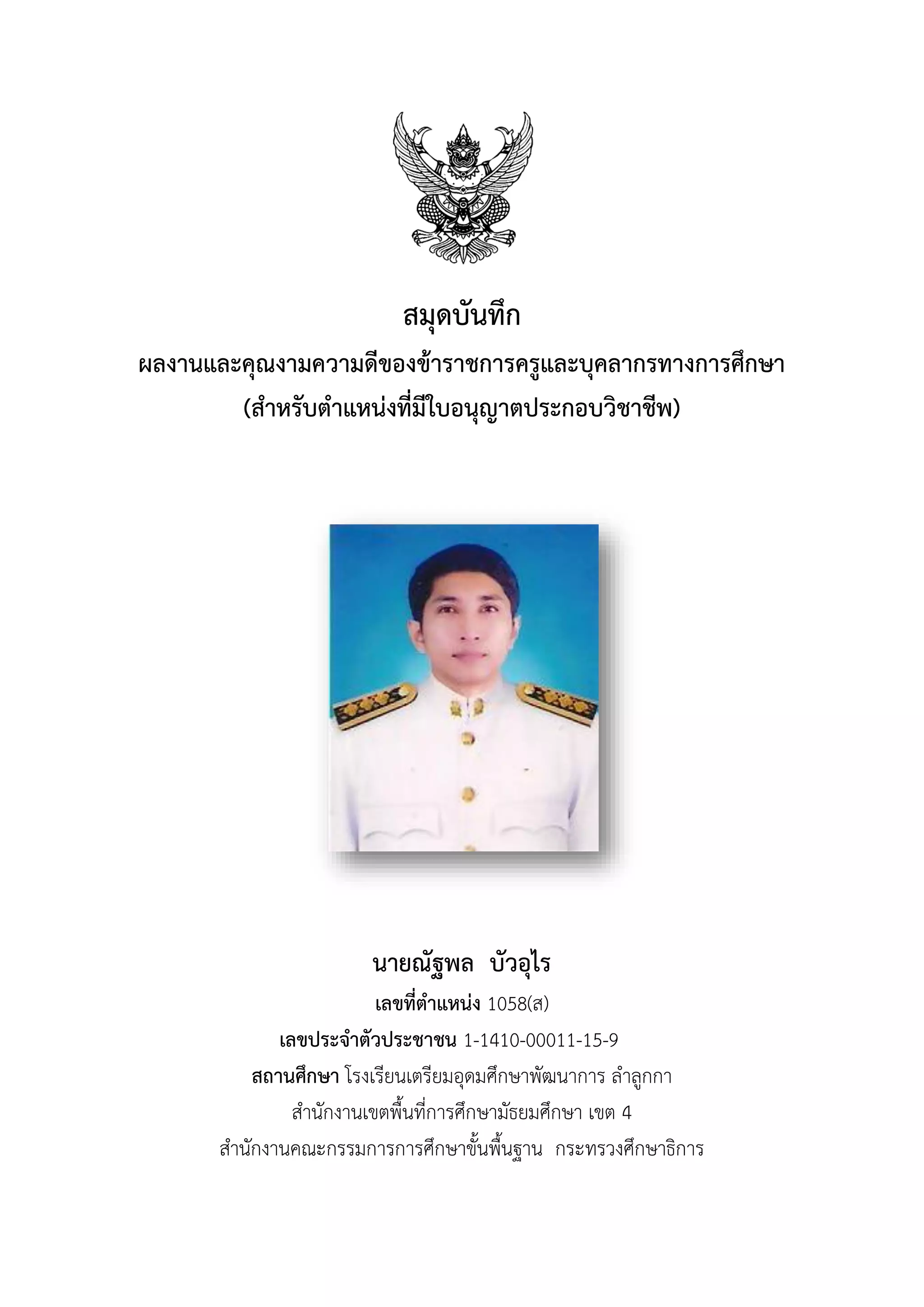 สมุดบันทึก
ผลงำนและคุณงำมควำมดีของข้ำรำชกำรครูและบุคลำกรทำงกำรศึกษำ
(สำหรับตำแหน่งที่มีใบอนุญำตประกอบวิชำชีพ)
นำยณัฐพล บัวอุไร
เลขที่ตำแหน่ง 1058(ส)
เลขประจำตัวประชำชน 1-1410-00011-15-9
สถำนศึกษำ โรงเรียนเตรียมอุดมศึกษาพัฒนาการ ลาลูกกา
สานักงานเขตพื้นที่การศึกษามัธยมศึกษา เขต 4
สานักงานคณะกรรมการการศึกษาขั้นพื้นฐาน กระทรวงศึกษาธิการ
 