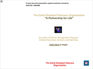 To best view this presentation optimal resolution should be:
1024x768, 1600x900




          The Zahal Disabled Veterans Organization
                  "A Partnership for Life"




                  An Index of Donor Recognition Plaques
                  At Beit Halochem Centers and Beit Kay

                                click here to begin




                           The Zahal Disabled Veterans
                                  Organization
 