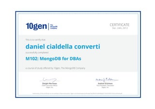 Andrew Erlichson
Vice President, Education
10gen, Inc.
Dwight Merriman
Chief Executive Ofﬁcer
10gen, Inc.
CERTIFICATE
Dec. 24th, 2012
This is to certify that
daniel cialdella converti
successfully completed
M102: MongoDB for DBAs
a course of study offered by 10gen, The MongoDB Company
Authenticity of this certificate can be verified at https://education.10gen.com/downloads/certificates/7ae58d291e0b4fd6bd7192a55340372d/Certificate.pdf
 