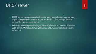 DHCP server
 DHCP server merupakan sebuah mesin yang menjalankan layanan yang
dapat “menyewakan” alamat IP dan informasi TCP/IP lainnya kepada
semua klien yang memintanya.
 Beberapa sistem operasi jaringan seperti Windows NT Server, Windows
2000 Server, Windows Server 2003, atau GNU/Linux memiliki layanan
seperti ini.
5
 
