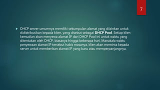  DHCP server umumnya memiliki sekumpulan alamat yang diizinkan untuk
didistribusikan kepada klien, yang disebut sebagai DHCP Pool. Setiap klien
kemudian akan menyewa alamat IP dari DHCP Pool ini untuk waktu yang
ditentukan oleh DHCP, biasanya hingga beberapa hari. Manakala waktu
penyewaan alamat IP tersebut habis masanya, klien akan meminta kepada
server untuk memberikan alamat IP yang baru atau memperpanjangnya.
7
 