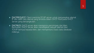  DHCPREQUEST: Client meminta DCHP server untuk menyewakan alamat
IP dari salah satu alamat yang tersedia dalam DHCP Pool pada DHCP
Server yang bersangkutan.
 DHCPACK: DHCP server akan merespons permintaan dari klien.
Kemudian, DHCP Server akan menetapkan sebuah alamat (dan
TCP/IP lainnya) kepada klien, dan memperbarui basis data database
miliknya.
9
 