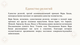 Единство религий
Единство религий, третий основополагающий принцип Веры Бахаи,
непосредственно вытекает из принципа единства человечества..
Вера Бахаи, возможно, единственная религия, которая в полной мере
признает все другие основные вероучения. Бахаи верят, что Авраам,
Моисей, Зороастр, Будда, Иисус и Мухаммад равно являются истинными
Посланниками единого Бога. Учения этих Посланников Божих Вера
Бахаи рассматривает как пути к спасению, благодаря которым
осуществляется продвижение вперед постоянно совершенствующейся
цивилизации.
 