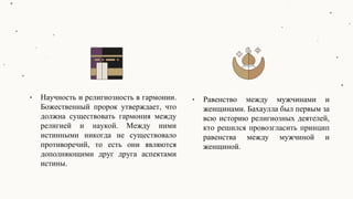 • Научность и религиозность в гармонии.
Божественный пророк утверждает, что
должна существовать гармония между
религией и наукой. Между ними
истинными никогда не существовало
противоречий, то есть они являются
дополняющими друг друга аспектами
истины.
• Равенство между мужчинами и
женщинами. Бахаулла был первым за
всю историю религиозных деятелей,
кто решился провозгласить принцип
равенства между мужчиной и
женщиной.
 
