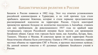 Бахаистическая религия в России
Бахаизм в России появился в 1882 году. Этот год отмечен установлением
российской администрации в Туркестане, и по этой причине туда стали
прибывать иранские беженцы, которые и стали первыми представителями
рассматриваемой идеологии на территории России. Спустя некоторый
промежуток времени большое их количество поселилось в Ашхабаде, ставшем
для них прибежищем. До революционного 1917 года по крайней мере
четырнадцать городов Российской империи были местом для проживания
бахайских общин. Среди этих городов были такие, как Ашхабад, Бухара, Баку,
Ташкент, Тбилиси и Москва. В советское время по всей территории России
бахастические общины были уничтожены. Однако в 1991 году появились первые
местные общины на территории СНГ и России, в крупных населенных пунктах.
На данный момент известно о 43 духовных собраниях бахайского учения в
России.
 