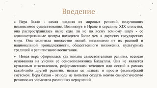 ● Вера бахаи - самая поздняя из мировых религий, получивших
независимое существование. Возникнув в Иране в середине XIX столетия,
она распространилась ныне едва ли не по всему земному шару - ее
административные центры находятся более чем в двухстах государствах
мира. Она сплотила множество людей, независимо от их расовой и
национальной принадлежности, общественного положения, культурных
традиций и религиозного воспитания.
● Новая вера оформилась как вполне самостоятельная религия, всецело
основанная на учении ее основоположника Бахауллы. Она не является
культовым ответвлением, реформистским течением или сектой в рамках
какой-либо другой религии, нельзя ее назвать и просто философской
системой. Вера бахаи - отнюдь не попытка создать новую синкретическую
религию из элементов различных вероучений
Введение
 