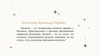 По словам Арнольда Тойнби:
“Бахаизм - это независимая религия наравне с
Исламом, Христианством и прочими признанными
мировыми религиями. Бахаизм - это не секта; это
отдельно существующая религия, имеющая тот же
статус, что и остальные признанные религии.”
 