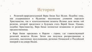● Религией-прародительницей Веры бахаи был Ислам. Подобно тому,
как содержащиеся в Иудаизме мессианские упования породили
Христианство, так и эсхатологические аспекты Ислама дали жизнь той
религии, которой предстояло в будущем стать Верой бахаи. Однако,
подобно Христианству, Вера бахаи полностью независима от религии-
предшественницы.
● Вера бахаи зародилась в Персии - стране, где главенствующей
религией является Ислам. Затем она получила распространение в
соседних, населенных мусульманами, регионах Османской и Российской
империй и на севере Индии.
История
 
