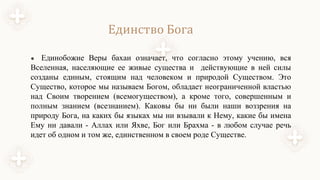 Единство Бога
● Единобожие Веры бахаи означает, что согласно этому учению, вся
Вселенная, населяющие ее живые существа и действующие в ней силы
созданы единым, стоящим над человеком и природой Существом. Это
Существо, которое мы называем Богом, обладает неограниченной властью
над Своим творением (всемогуществом), а кроме того, совершенным и
полным знанием (всезнанием). Каковы бы ни были наши воззрения на
природу Бога, на каких бы языках мы ни взывали к Нему, какие бы имена
Ему ни давали - Аллах или Яхве, Бог или Брахма - в любом случае речь
идет об одном и том же, единственном в своем роде Существе.
 