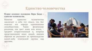 Единство человечества
Второе основное положение Веры Бахаи -
единство человечества.
Понятие единство человечества
заключает в себе тот смысл, что Бог
наделил все народы одинаковыми
способностями. Такие физические
различия, как цвет кожи или волос, -
предмет второстепенный и, вопреки
представлениям иных людей, никоим
образом не указывает на превосходство
какой-либо этнической группы над
другими.
 