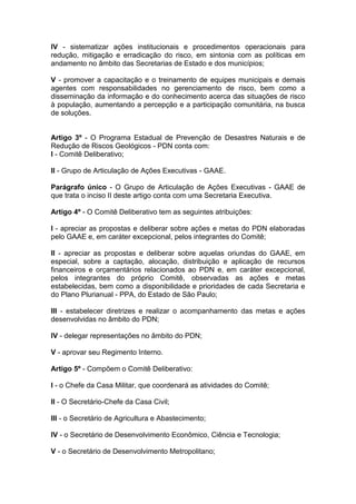 IV - sistematizar ações institucionais e procedimentos operacionais para
redução, mitigação e erradicação do risco, em sintonia com as políticas em
andamento no âmbito das Secretarias de Estado e dos municípios;

V - promover a capacitação e o treinamento de equipes municipais e demais
agentes com responsabilidades no gerenciamento de risco, bem como a
disseminação da informação e do conhecimento acerca das situações de risco
à população, aumentando a percepção e a participação comunitária, na busca
de soluções.


Artigo 3º - O Programa Estadual de Prevenção de Desastres Naturais e de
Redução de Riscos Geológicos - PDN conta com:
I - Comitê Deliberativo;

II - Grupo de Articulação de Ações Executivas - GAAE.

Parágrafo único - O Grupo de Articulação de Ações Executivas - GAAE de
que trata o inciso II deste artigo conta com uma Secretaria Executiva.

Artigo 4º - O Comitê Deliberativo tem as seguintes atribuições:

I - apreciar as propostas e deliberar sobre ações e metas do PDN elaboradas
pelo GAAE e, em caráter excepcional, pelos integrantes do Comitê;

II - apreciar as propostas e deliberar sobre aquelas oriundas do GAAE, em
especial, sobre a captação, alocação, distribuição e aplicação de recursos
financeiros e orçamentários relacionados ao PDN e, em caráter excepcional,
pelos integrantes do próprio Comitê, observadas as ações e metas
estabelecidas, bem como a disponibilidade e prioridades de cada Secretaria e
do Plano Plurianual - PPA, do Estado de São Paulo;

III - estabelecer diretrizes e realizar o acompanhamento das metas e ações
desenvolvidas no âmbito do PDN;

IV - delegar representações no âmbito do PDN;

V - aprovar seu Regimento Interno.

Artigo 5º - Compõem o Comitê Deliberativo:

I - o Chefe da Casa Militar, que coordenará as atividades do Comitê;

II - O Secretário-Chefe da Casa Civil;

III - o Secretário de Agricultura e Abastecimento;

IV - o Secretário de Desenvolvimento Econômico, Ciência e Tecnologia;

V - o Secretário de Desenvolvimento Metropolitano;
 