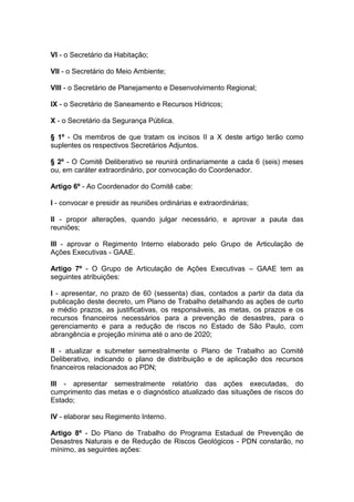 VI - o Secretário da Habitação;

VII - o Secretário do Meio Ambiente;

VIII - o Secretário de Planejamento e Desenvolvimento Regional;

IX - o Secretário de Saneamento e Recursos Hídricos;

X - o Secretário da Segurança Pública.

§ 1º - Os membros de que tratam os incisos II a X deste artigo terão como
suplentes os respectivos Secretários Adjuntos.

§ 2º - O Comitê Deliberativo se reunirá ordinariamente a cada 6 (seis) meses
ou, em caráter extraordinário, por convocação do Coordenador.

Artigo 6º - Ao Coordenador do Comitê cabe:

I - convocar e presidir as reuniões ordinárias e extraordinárias;

II - propor alterações, quando julgar necessário, e aprovar a pauta das
reuniões;

III - aprovar o Regimento Interno elaborado pelo Grupo de Articulação de
Ações Executivas - GAAE.

Artigo 7º - O Grupo de Articulação de Ações Executivas – GAAE tem as
seguintes atribuições:

I - apresentar, no prazo de 60 (sessenta) dias, contados a partir da data da
publicação deste decreto, um Plano de Trabalho detalhando as ações de curto
e médio prazos, as justificativas, os responsáveis, as metas, os prazos e os
recursos financeiros necessários para a prevenção de desastres, para o
gerenciamento e para a redução de riscos no Estado de São Paulo, com
abrangência e projeção mínima até o ano de 2020;

II - atualizar e submeter semestralmente o Plano de Trabalho ao Comitê
Deliberativo, indicando o plano de distribuição e de aplicação dos recursos
financeiros relacionados ao PDN;

III - apresentar semestralmente relatório das ações executadas, do
cumprimento das metas e o diagnóstico atualizado das situações de riscos do
Estado;

IV - elaborar seu Regimento Interno.

Artigo 8º - Do Plano de Trabalho do Programa Estadual de Prevenção de
Desastres Naturais e de Redução de Riscos Geológicos - PDN constarão, no
mínimo, as seguintes ações:
 