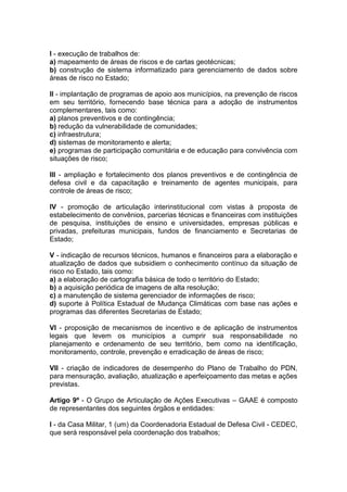I - execução de trabalhos de:
a) mapeamento de áreas de riscos e de cartas geotécnicas;
b) construção de sistema informatizado para gerenciamento de dados sobre
áreas de risco no Estado;

II - implantação de programas de apoio aos municípios, na prevenção de riscos
em seu território, fornecendo base técnica para a adoção de instrumentos
complementares, tais como:
a) planos preventivos e de contingência;
b) redução da vulnerabilidade de comunidades;
c) infraestrutura;
d) sistemas de monitoramento e alerta;
e) programas de participação comunitária e de educação para convivência com
situações de risco;

III - ampliação e fortalecimento dos planos preventivos e de contingência de
defesa civil e da capacitação e treinamento de agentes municipais, para
controle de áreas de risco;

IV - promoção de articulação interinstitucional com vistas à proposta de
estabelecimento de convênios, parcerias técnicas e financeiras com instituições
de pesquisa, instituições de ensino e universidades, empresas públicas e
privadas, prefeituras municipais, fundos de financiamento e Secretarias de
Estado;

V - indicação de recursos técnicos, humanos e financeiros para a elaboração e
atualização de dados que subsidiem o conhecimento contínuo da situação de
risco no Estado, tais como:
a) a elaboração de cartografia básica de todo o território do Estado;
b) a aquisição periódica de imagens de alta resolução;
c) a manutenção de sistema gerenciador de informações de risco;
d) suporte à Política Estadual de Mudança Climáticas com base nas ações e
programas das diferentes Secretarias de Estado;

VI - proposição de mecanismos de incentivo e de aplicação de instrumentos
legais que levem os municípios a cumprir sua responsabilidade no
planejamento e ordenamento de seu território, bem como na identificação,
monitoramento, controle, prevenção e erradicação de áreas de risco;

VII - criação de indicadores de desempenho do Plano de Trabalho do PDN,
para mensuração, avaliação, atualização e aperfeiçoamento das metas e ações
previstas.

Artigo 9º - O Grupo de Articulação de Ações Executivas – GAAE é composto
de representantes dos seguintes órgãos e entidades:

I - da Casa Militar, 1 (um) da Coordenadoria Estadual de Defesa Civil - CEDEC,
que será responsável pela coordenação dos trabalhos;
 