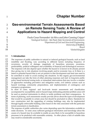 1                                                              Chapter Number

 2    Geo-environmental Terrain Assessments Based
 3            on Remote Sensing Tools: A Review of
 4       Applications to Hazard Mapping and Control
 5                        Paulo Cesar Fernandes1 da Silva and John Canning Cripps2
 6                            1Geological   Institute - São Paulo State Secretariat of Environment,
 7                                               2Department of Civil and Structural Engineering,

 8                                                                          University of Sheffield,
 9                                                                                           1Brazil

10                                                                                2United Kingdom




11   1. Introduction
12   The responses of public authorities to natural or induced geological hazards, such as land
13   instability and flooding, vary according to different factors including frequency of
14   occurrence, severity of damage, magnitude of hazardous processes, awareness,
15   predictability, political willingness and availability of financial and technological resources.
16   The responses will also depend upon whether the hazard is 1) known to be already present
17   thus giving rise to risk situations involving people and/or economic loss; or 2) there is a
18   latent or potential hazard that is not yet present so that development and land uses need to
19   be controlled in order to avoid creating risk situations. In this regard, geo-environmental
20   management can take the form of either planning responses and mid- to long-term public
21   policy based territorial zoning tools, or immediate interventions that may involve a number
22   of approaches including preventive and mitigation works, civil defence actions such as
23   hazard warnings, community preparedness, and implementation of contingency and
24   emergency programmes.
25   In most of cases, regional- and local-scale terrain assessments and classification
26   accompanied by susceptibility and/or hazard maps delineating potential problem areas will
27   be used as practical instruments in efforts to tackle problems and their consequences. In
28   terms of planning, such assessments usually provide advice about the types of development
29   that would be acceptable in certain areas but should be precluded in others. Standards for
30   new construction and the upgrading of existing buildings may also be implemented
31   through legally enforceable building codes based on the risks associated with the particular
32   terrain assessment or classification.
33   The response of public authorities also varies depending upon the information available to
34   make decisions. In some areas sufficient geological information and knowledge about the
35   causes of a hazard may be available to enable an area likely to be susceptible to hazardous
36   processes to be predicted with reasonable certainty. In other places a lack of suitable data
37   may result in considerable uncertainty.
 